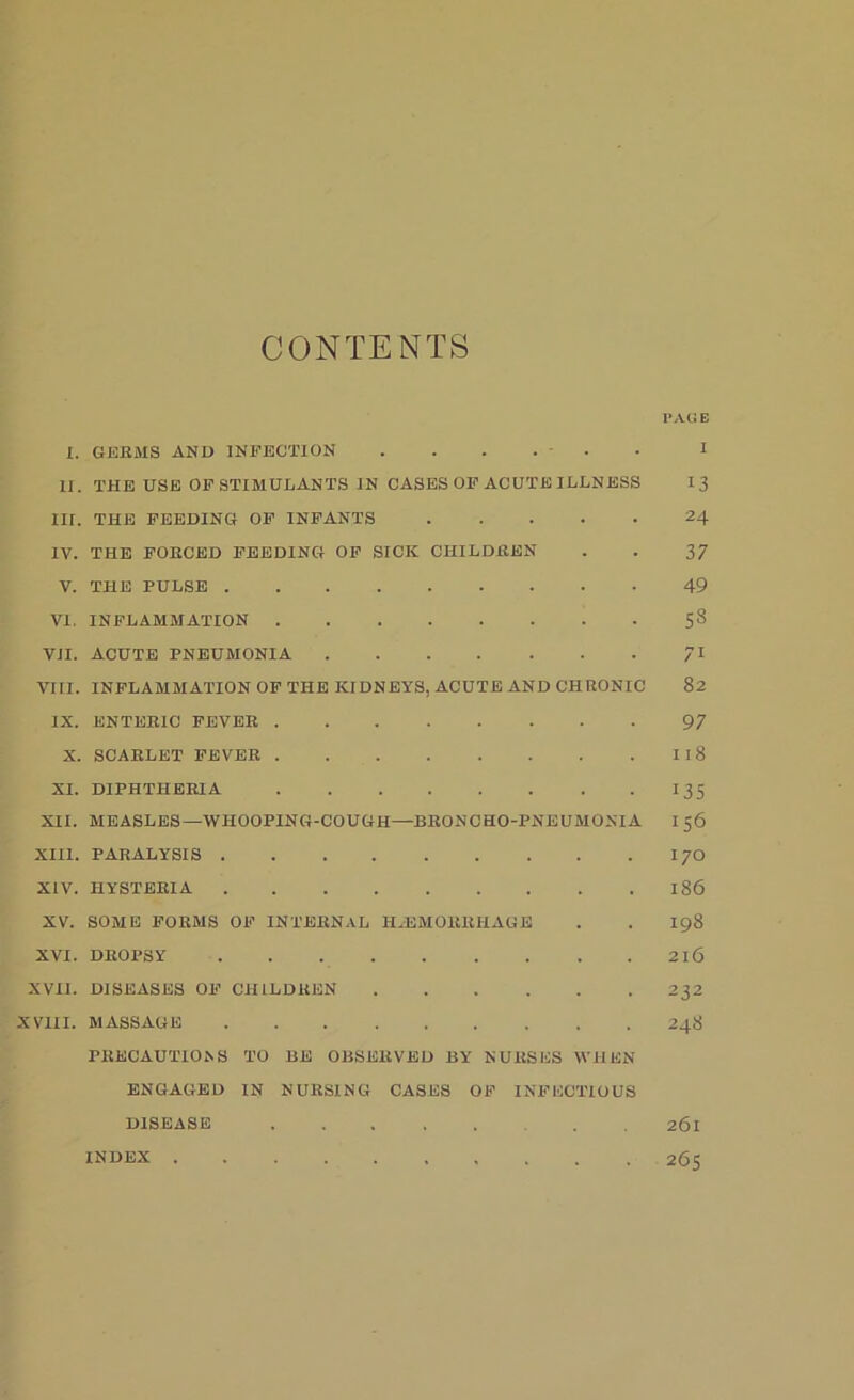 CONTENTS l’AG E X. GEEMS AND INFECTION ...... I II. THE USE OF STIMULANTS IN CASES OF ACUTE ILLNESS I 3 III. THE FEEDING OF INFANTS 24 IV. THE FORCED FEEDING OF SICK CHILDKEN . . 37 V. THE PULSE 49 VI. INFLAMMATION 58 VII. ACUTE PNEUMONIA 71 VIII. INFLAMMATION OF THE KIDNEYS, ACUTE AND CHRONIC 82 IX. ENTERIC FEVER 97 X. SCARLET FEVER I I 8 XI. DIPHTHERIA 135 XII. MEASLES—WHOOPING-COUGH—BRONCHO-PNEUMONIA I 56 XIII. PARALYSIS I70 XIV. HYSTERIA 186 XV. SOME FORMS OF INTERNAL HAEMORRHAGE . . 198 XVI. DROPSY 2X6 XVII. DISEASES OF CHILDREN 232 XVIII. MASSAGE 248 PRECAUTIONS TO BE OBSERVED BY NURSES WHEN ENGAGED IN NURSING CASES OF INFECTIOUS DISEASE . 261 INDEX 265