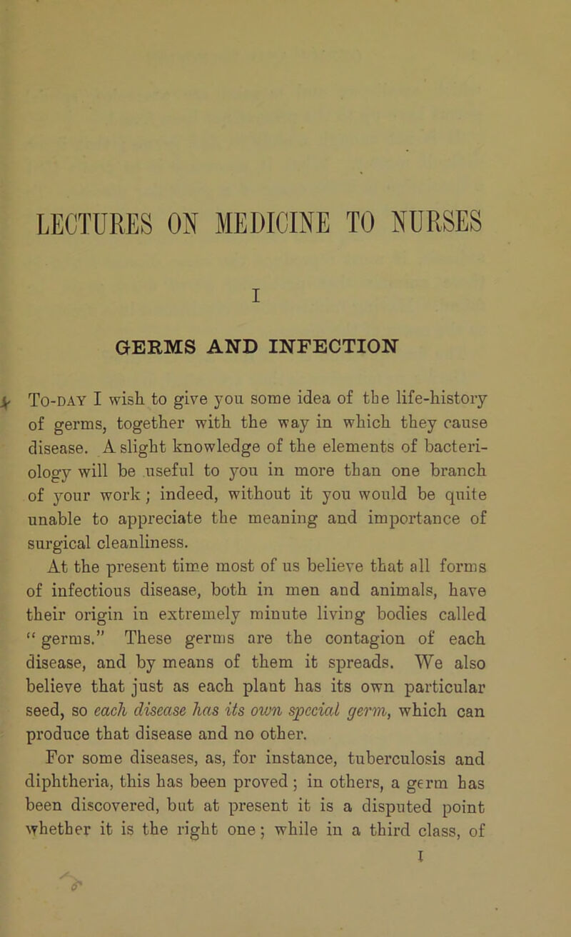 LECTURES ON MEDICINE TO NURSES i GERMS AND INFECTION ^ To-day I wish to give you some idea of the life-history of germs, together with the way in which they cause disease. A slight knowledge of the elements of bacteri- ology will be useful to you in more than one branch of your work; indeed, without it you would be quite unable to appreciate the meaning and importance of surgical cleanliness. At the present time most of us believe that all forms of infectious disease, both in men aud animals, have their origin in extremely minute living bodies called “ germs.” These germs are the contagion of each disease, and by means of them it spreads. We also believe that just as each plant has its own particular seed, so each disease has its own special germ, which can produce that disease and no other. For some diseases, as, for instance, tuberculosis and diphtheria, this has been proved ; in others, a germ has been discovered, but at present it is a disputed point whether it is the right one; while in a third class, of I o'