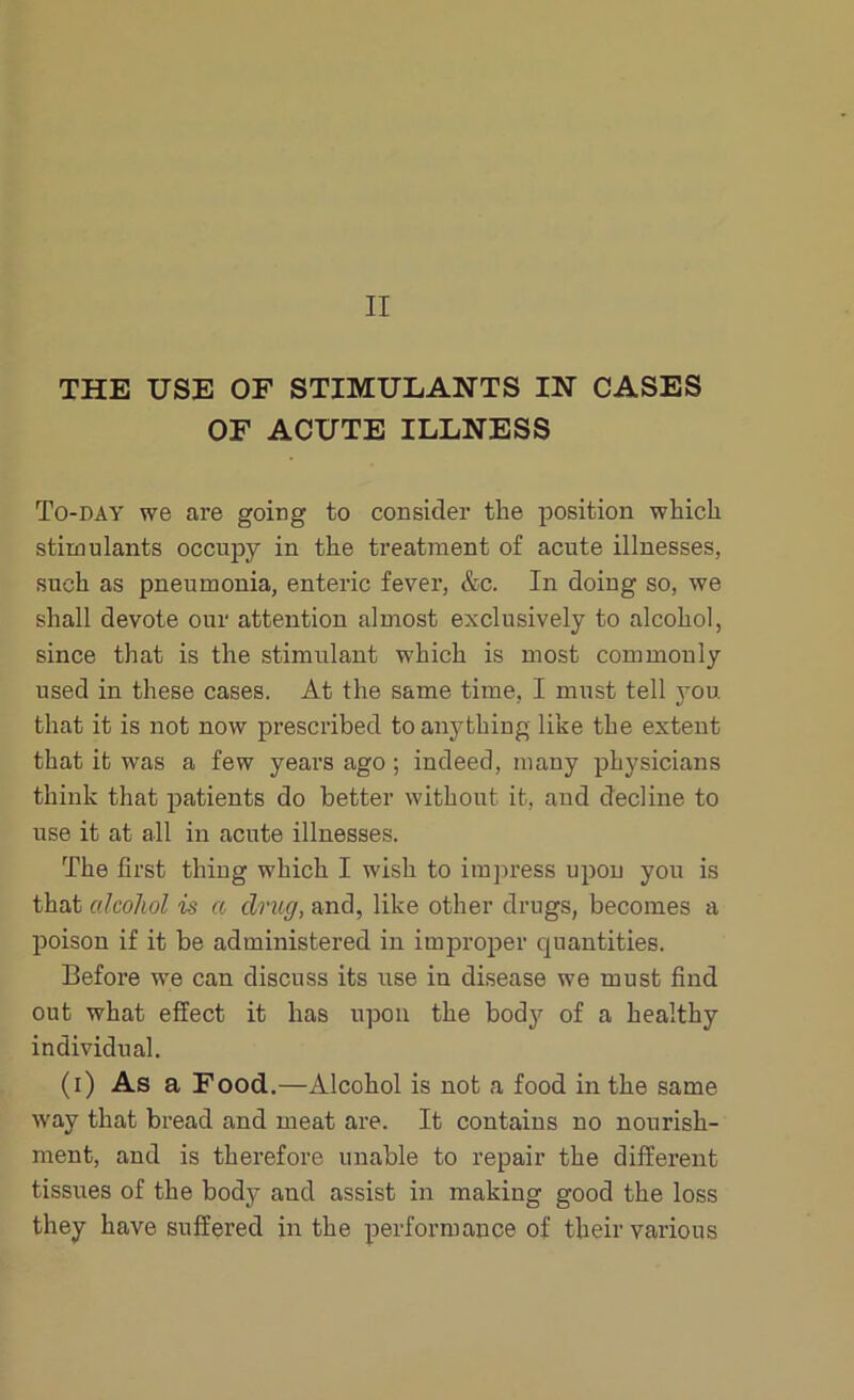 THE USE OF STIMULANTS IN CASES OF ACUTE ILLNESS To-day we are going to consider the position which stimulants occupy in the treatment of acute illnesses, such as pneumonia, enteric fever, &c. In doing so, we shall devote our attention almost exclusively to alcohol, since that is the stimulant which is most commonly used in these cases. At the same time, I must tell you. that it is not now prescribed to anything like the extent that it was a few years ago ; indeed, many physicians think that patients do better without it, and decline to use it at all in acute illnesses. The first thing which I wish to impress upon you is that cdcolwl is a drug, and, like other drugs, becomes a poison if it be administered in improper quantities. Before we can discuss its use in disease we must find out what effect it has upon the body of a healthy individual. (i) As a Food.—Alcohol is not a food in the same way that bread and meat are. It contains no nourish- ment, and is therefore unable to repair the different tissues of the body and assist in making good the loss they have suffered in the performance of their various
