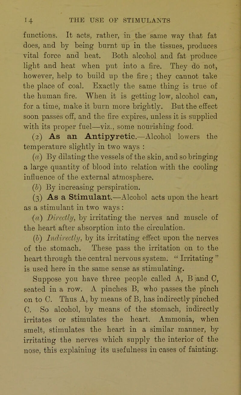 functions. It acts, rather, in the same way that fat does, and by being burnt up in the tissues, produces vital force and heat. Both alcohol and fat produce light and heat when put into a fire. They do not, however, help to build up the fire ; they cannot take the place of coal. Exactly the same thing is true of the human fire. When it is getting low, alcohol can, for a time, make it burn more brightly. But the effect soon passes off, and the fire expires, unless it is supplied with its proper fuel—viz., some nourishing food. (2) As an Antipyretic.—Alcohol lowers the temperature slightly in two ways : («) By dilating the vessels of the skin, and so bringing a large quantity of blood into relation with the cooling influence of the external atmosphere. (h) By increasing perspiration. (3) As a Stimulant.—Alcohol acts upon the heart as a stimulant in two ways : (a) Directly, by irritating the nerves and muscle of the heart after absorption into the circulation. (b) Indirectly, by its irritating effect upon the nerves of the stomach. These pass the irritation on to the heart through the central nervous system. “ Irritating ” is used here in the same sense as stimulating. Suppose you have three people called A, B jand C, seated in a row. A pinches B, who passes the pinch on to C. Thus A, by means of B, has indirectly pinched C. So alcohol, by means of the stomach, indirectly irritates or stimulates the heart. Ammonia, when smelt, stimulates the heart in a similar manner, by irritating the nerves which supply the interior of the nose, this explaining its usefulness in cases of fainting.