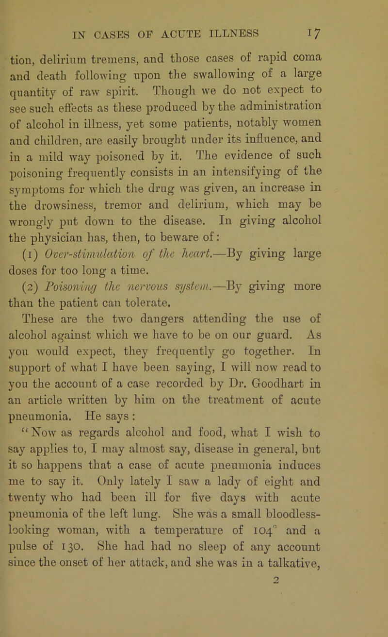 tion, delirium tremens, and those cases of rapid coma and death following upon the swallowing of a large quantity of raw spirit. Though we do not expect to see such effects as these produced by the administration of alcohol in illness, yet some patients, notably women and children, are easily brought under its influence, and iu a mild way poisoned by it. The evidence of such poisoning frequently consists in an intensifying of the symptoms for which the drug was given, an increase in the drowsiness, tremor and delirium, which may be wrongly put down to the disease. In giving alcohol the physician has, then, to beware of: (1) Over-stimulation of the heart.—By giving large doses for too long a time. (2) Poisoning the nervous system.—By giving more than the patient can tolerate. These are the two dangers attending the use of alcohol against which we have to be on our guard. As you would expect, they frequently go together. In support of what I have been saying, I will now read to you the account of a case recorded by Dr. Goodhart in an article written by him on the treatment of acute pneumonia. He says : “ Now as regards alcohol and food, what I wish to say applies to, I may almost say, disease in general, but it so happens that a case of acute pneumonia induces me to say it. Only lately I saw a lady of eight and twenty who had been ill for five days with acute pneumonia of the left lung. She was a small bloodless- looking woman, with a temperature of 104° and a pulse of 130. She had had no sleep of any account since the onset of her attack, and she was in a talkative,