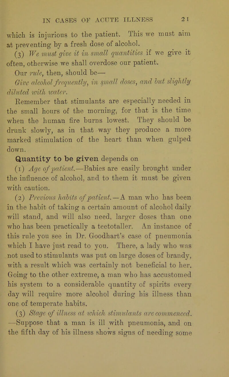 which is injurious to the patient. This we must aim at preventing by a fresh dose of alcohol. (3) We must give it in small quantities if we give it often, otherwise we shall overdose our patient. Our mile, then, should be— Give alcohol frequently, in small doses, and but slightly diluted with water. Remember that stimulants are especially needed in the small hours of the morning, for that is the time when the human fire burns lowest. They should be drunk slowly, as in that way they produce a more marked stimulation of the heart than when gulped down. Quantity to be given depends on (1) Age of patient.—Babies are easily brought under the influence of alcohol, and to them it must be given with caution. (2) Previous habits of patient. —A. man who has been in the habit of taking a certain amount of alcohol daily will stand, and will also need, larger doses than one who has been practically a teetotaller. An instance of this rule you see in Dr. Goodkart’s case of pneumonia which I have just read to you. There, a lady who was not used to stimulants was put on large doses of brandy, with a result which was certainly not beneficial to her. Going to the other extreme, a man who has accustomed his system to a considerable cjuantity of spirits every day will reejuire more alcohol during his illness than one of temperate habits. (3) Stage of illness at which stimulants arc commenced. —Suppose that a man is ill with pneumonia, and mi the fifth day of his illness shows signs of needing some