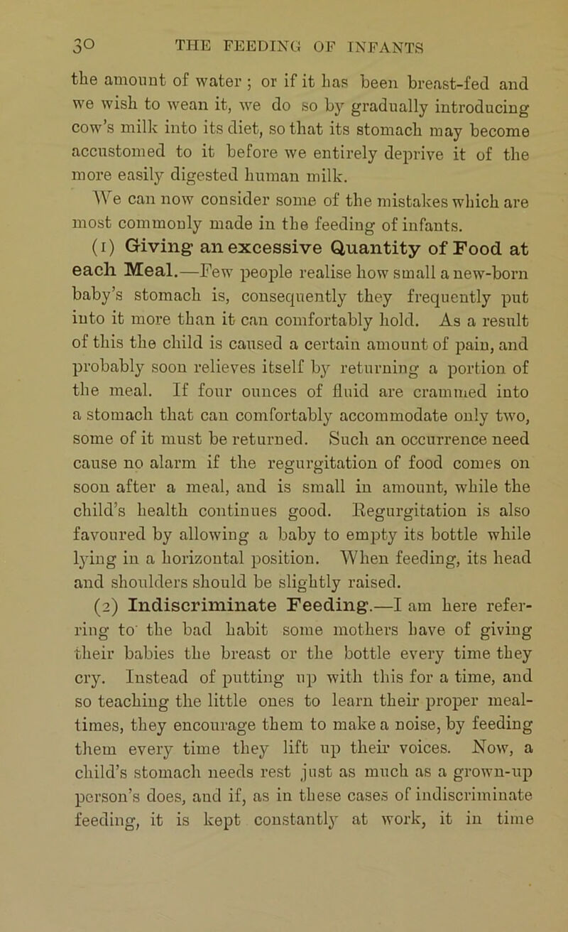 the amount of water ; or if it has been breast-fed and we wish to wean it, we do so by gradually introducing cow’s milk into its diet, so that its stomach may become accustomed to it before we entirely deprive it of the more easily digested human milk. W e can now consider some of the mistakes which are most commonly made in the feeding of infants. (1) Giving- an excessive Quantity of Food at each Meal.—Few people realise how small anew-born baby’s stomach is, consequently they frequently put into it more than it can comfortably hold. As a result of this the child is caused a certain amount of pain, and probably soon relieves itself by returning a portion of the meal. If four ounces of fluid are crammed into a stomach that can comfortably accommodate only two, some of it must be returned. Such an occurrence need cause no alarm if the regurgitation of food comes on soon after a meal, and is small in amount, while the child’s health continues good. Regurgitation is also favoured by allowing a baby to empty its bottle while lying in a horizontal position. When feeding, its head and shoulders should be slightly raised. (2) Indiscriminate Feeding-.—I am here refer- ring to the bad habit some mothers have of giving their babies the breast or the bottle every time they cry. Instead of putting up with this for a time, and so teaching the little ones to learn their proper meal- times, they encourage them to make a noise, by feeding them every time they lift up their voices. Now, a child’s stomach needs rest just as much as a grown-up person’s does, and if, as in these cases of indiscriminate feeding, it is kept constantly at work, it in time
