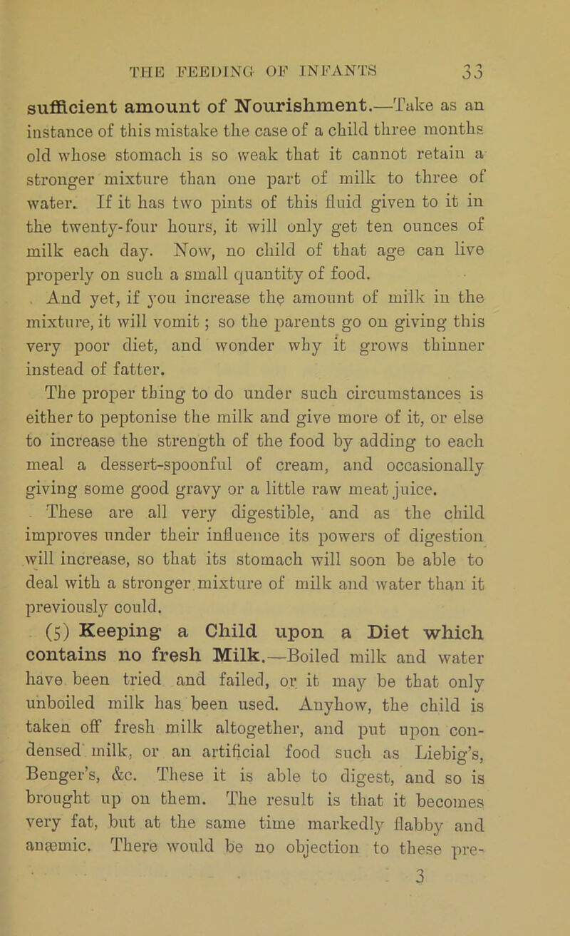sufficient amount of Nourishment.—Take as an instance of this mistake the case of a child three months old whose stomach is so weak that it cannot retain a stronger mixture than one part of milk to three of water. If it has two pints of this fluid given to it in the twenty-four hours, it will only get ten ounces of milk each day. Now, no child of that age can live properly on such a small quantity of food. And yet, if you increase the amount of milk in the mixture, it will vomit; so the parents go on giving this very poor diet, and wonder why it grows thinner instead of fatter. The proper thing to do under such circumstances is either to peptonise the milk and give more of it, or else to increase the strength of the food by adding to each meal a dessert-spoonful of cream, and occasionally giving some good gravy or a little raw meat juice. These are all very digestible, and as the child improves under their influence its powers of digestion will increase, so that its stomach will soon be able to deal with a stronger mixture of milk and water than it previously could. (5) Keeping- a Child upon a Diet which contains no fresh Milk.—Boiled milk and water have been tried and failed, or it may be that only unboiled milk has been used. Anyhow, the child is taken off fresh milk altogether, and put upon con- densed milk, or an artificial food such as Liebio-’s, Benger’s, &c. These it is able to digest, and so is brought up on them. The result is that it becomes very fat, but at the same time markedly flabby and anaemic. There would be no objection to these pre- 3