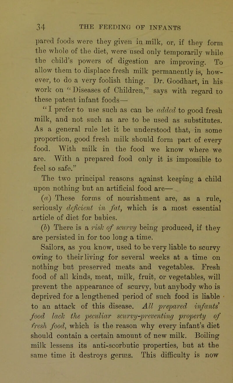 pared foods were they given in milk, or, if they form the whole of the diet, were used only temporarily while the child’s powers of digestion are improving. To allow them to displace fresh milk permanently is, how- ever, to do a very foolish thing. Dr. Goodhart, in his work on “ Diseases of Children,” says with regard to these patent infant foods— “ I prefer to use such as can be added to good fresh milk, and not such as are to be used as substitutes. As a general rule let it be understood that, in some proportion, good fresh milk should form part of every food. With milk in the food we know where we are. With a prepared food only it is impossible to feel so safe.” The two principal reasons against keeping a child upon nothing but an artificial food are— (a) These forms of nourishment are, as a rule, seriously deficient in fat, which is a most essential article of diet for babies. (b) There is a risk of scurvy being produced, if they are persisted in for too long a time. Sailors, as you know, used to be very liable to scurvy owing to their living for several weeks at a time on nothing but preserved meats and vegetables. Fresh food of all kinds, meat, milk, fruit, or vegetables, will prevent the appearance of scurvy, but anj^body who is deprived for a lengthened period of such food is liable to an attack of this disease. All prepared infants' food lack the peculiar scurvy-preventing property of fresh food, which is the reason why every infant’s diet should contain a certain amount of new milk. Boiling milk lessens its anti-scorbutic properties, but at the same time it destroys germs. This difficulty is now