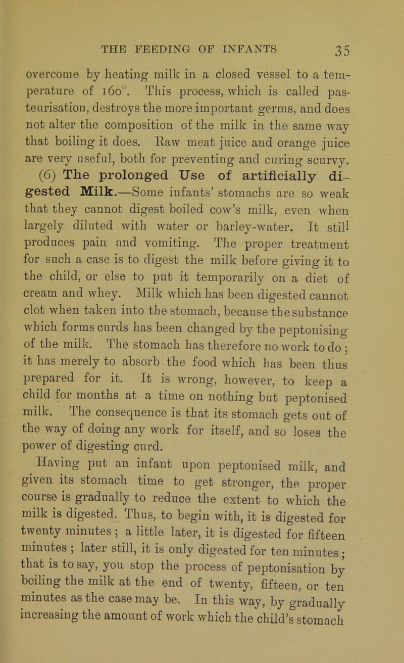 overcome by heating milk in a closed vessel to a tem- perature of i6o. This process, which is called pas- teurisation, destroys the more important germs, and does not alter the composition of the milk in the same way that boiling it does. Kaw meat juice and orange juice are very useful, both for preventing and curing scurvy. (6) The prolonged Use of artificially di- gested Milk.—Some infants’ stomachs are so weak that they cannot digest boiled cow’s milk, even when largely diluted with water or barley-water. It still produces pain and vomiting. The proper treatment for such a case is to digest the milk before giving it to the child, or else to put it temporarily on a diet of cream and whey. Milk which has been digested cannot clot when taken into the stomach, because the substance which forms curds has been changed by the peptonising of the milk. The stomach has therefore no work to do ; it has merely to absorb the food which has been thus prepared for it. It is wrong, however, to keep a child for months at a time on nothing but peptonised milk. The consequence is that its stomach gets out of the way of doing any work for itself, and so loses the power of digesting curd. Having put an infant upon peptonised milk, and given its stomach time to get stronger, the proper course is gradually to reduce the extent to which the milk is digested. Ulus, to begin with, it is digested for twenty minutes ; a little later, it is digested for fifteen minutes ; later still, it is only digested for ten minutes; that is to say, you stop the process of peptonisation by boiling the milk at the end of twenty, fifteen, or ten minutes as the case may be. In this way, by gradually increasing the amount of work which the child’s stomach