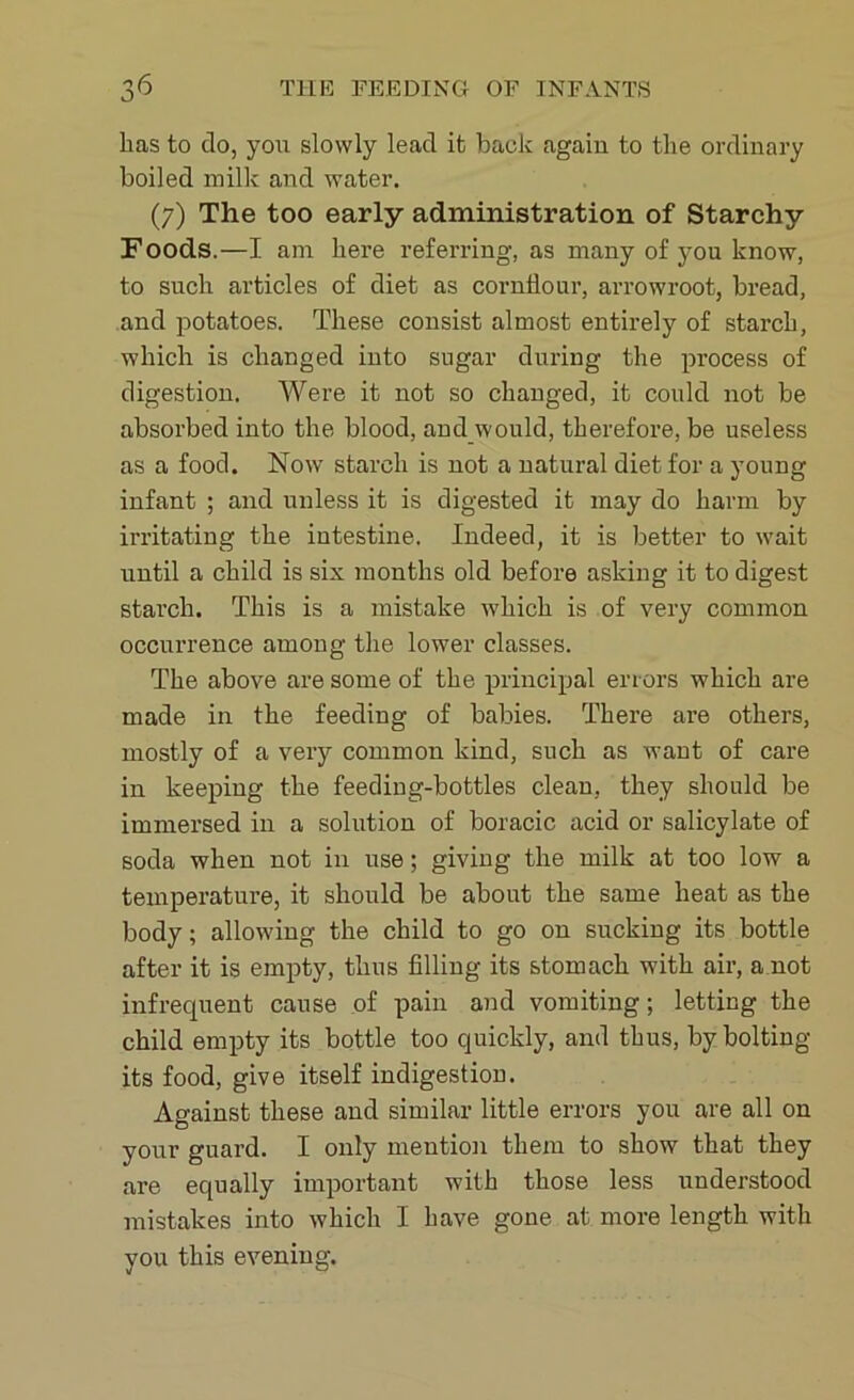 has to do, you slowly lead it back again to the ordinary boiled milk and water. (7) The too early administration of Starchy Foods.—I am here referring, as many of you know, to such articles of diet as cornflour, arrowroot, bread, and potatoes. These consist almost entirely of starch, which is changed into sugar during the process of digestion. Were it not so changed, it could not be absorbed into the blood, and would, therefore, be useless as a food. Now starch is not a natural diet for a young infant ; and unless it is digested it may do harm by irritating the intestine. Indeed, it is better to wait until a child is six months old before asking it to digest starch. This is a mistake which is of very common occurrence among the lower classes. The above are some of the principal errors which are made in the feeding of babies. There are others, mostly of a very common kind, such as want of care in keeping the feeding-bottles clean, they should be immersed in a solution of boracic acid or salicylate of soda when not in use; giving the milk at too low a temperature, it should be about the same heat as the body; allowing the child to go on sucking its bottle after it is empty, thus filling its stomach with air, a not infrequent cause of pain and vomiting; letting the child empty its bottle too quickly, and thus, by bolting its food, give itself indigestion. Against these and similar little errors you are all on your guard. I only mention them to show that they are equally important with those less understood mistakes into which I have gone at more length with you this evening.