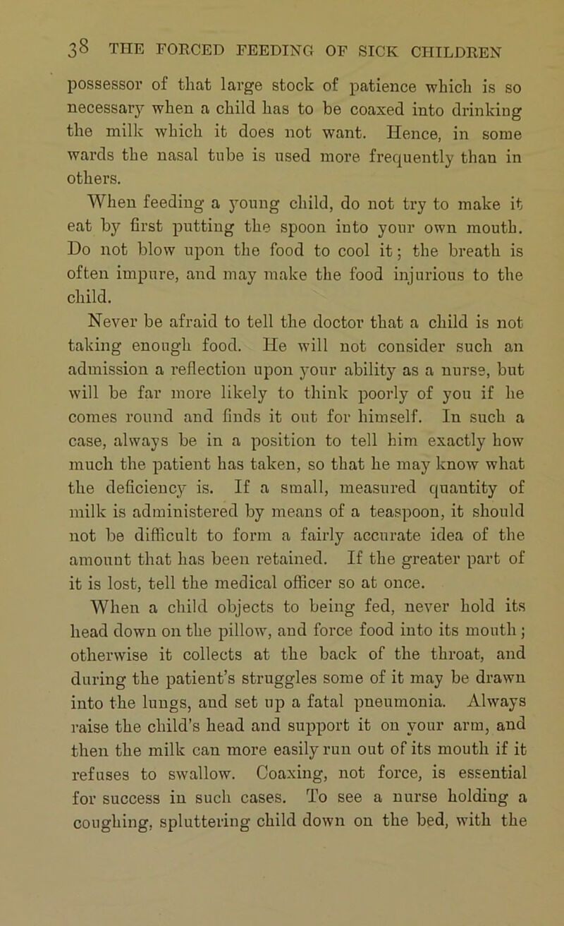 possessor of that large stock of patience which is so necessary when a child has to be coaxed into drinking the milk which it does not want. Hence, in some wards the nasal tube is used more frequently than in others. When feeding a young child, do not try to make it eat by first putting the spoon into your own mouth. Do not blow upon the food to cool it; the breath is often impure, and may make the food injurious to the child. Never be afraid to tell the doctor that a child is not taking enough food. He will not consider such an admission a reflection upon your ability as a nurse, but will be far more likely to think poorly of you if he comes round and finds it out for himself. In such a case, always be in a position to tell him exactly how much the patient has taken, so that he may know what the deficiency is. If a small, measured quantity of milk is administered by means of a teaspoon, it should not be difficult to form a fairly accurate idea of the amount that has been retained. If the greater part of it is lost, tell the medical officer so at once. When a child objects to being fed, never hold its head down on the pillow, and force food into its mouth; otherwise it collects at the back of the throat, and during the patient’s struggles some of it may be drawn into the lungs, and set up a fatal pneumonia. Always raise the child’s head and support it ou your arm, and then the milk can more easily run out of its mouth if it refuses to swallow. Coaxing, not force, is essential for success in such cases. To see a nurse holdiug a coughing, spluttering child down on the bed, with the