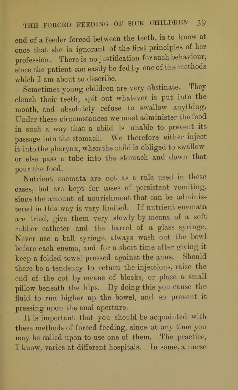 end of a feeder forced between the teeth, is to know at once that she is ignorant of the first principles of her profession. There is no justification for such behaviour, since the patient can easily be fed by one of the methods which I am about to describe. Sometimes young children are very obstinate. They clench their teeth, spit out whatever is put into the mouth, and absolutely refuse to swallow anything. Under these circumstances we must administer the food in such a way that a child is unable to prevent its passage into the stomach. YY e therefore either inject it into the pharynx, when the child is obliged to swallow or else pass a tube into the stomach and down that pour the food. Nutrient enemata are not as a rule used in these cases, but are kept for cases of persistent vomiting, since the amount of nourishment that can be adminis- tered in this way is very limited. If nutrient enemata are tried, give them very slowly by means of a soft rubber catheter and the barrel of a glass syringe. Never use a ball syringe, always wash out the bowl before each enema, and for a short time after giving it keep a folded towel pressed against the anus. Should there be a tendency to return the injections, raise the end of the cot by means of blocks, or place a small pillow beneath the hips. By doing this you cause the fluid to run higher up the bowel, and so prevent it pressing upon the anal aperture. It is important that you should be accjuainted with these methods of forced feeding, since at any time you may be called upon to use one of them. The practice, I know, varies at different hospitals. In some, a nurse