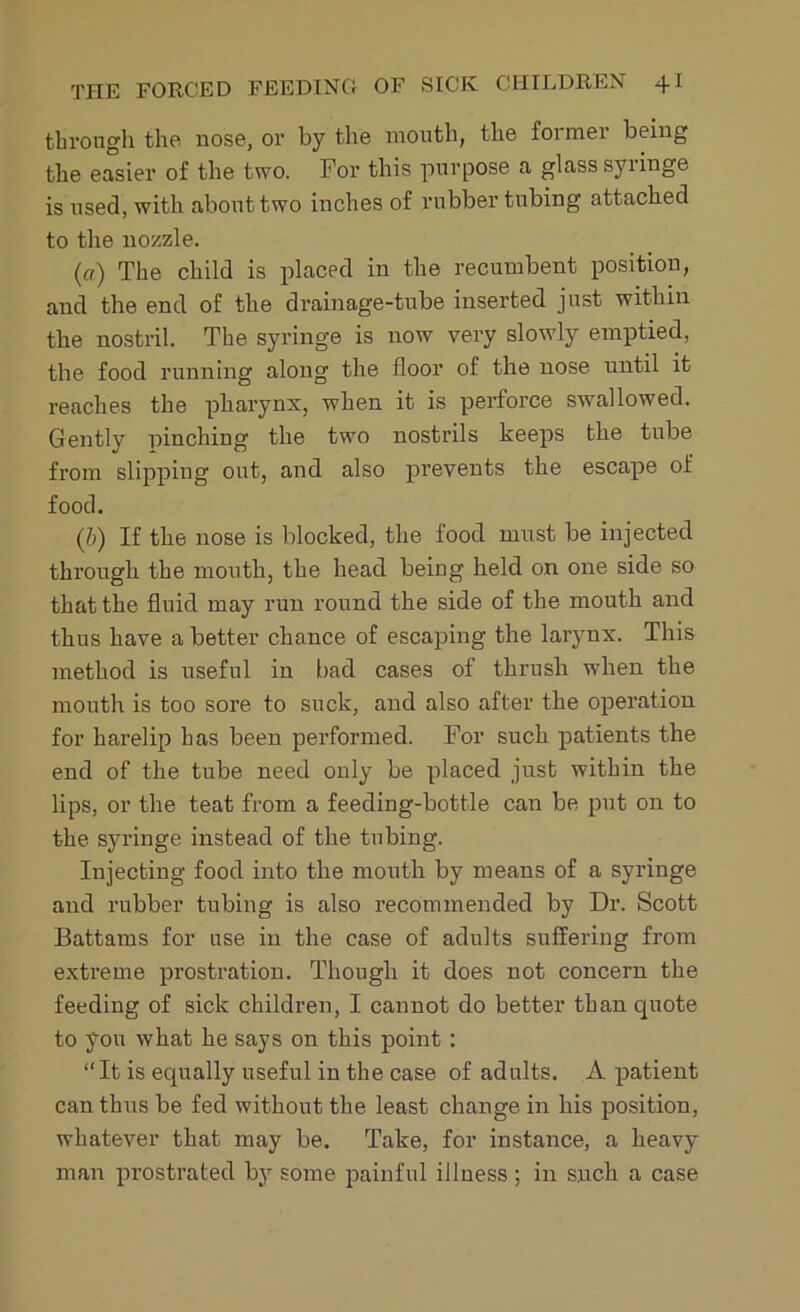 through the nose, or by the mouth, the foi mer being the easier of the two. For this purpose a glass syringe is used, with about two inches of rubber tubing attached to the nozzle. (a) The child is placed in the recumbent position, and the end of the drainage-tube inserted just within the nostril. The syringe is now very slowly emptied, the food running along the floor of the nose until it reaches the pharynx, when it is perforce swallowed. Gently pinching the two nostrils keeps the tube from slipping out, and also prevents the escape of food. (,b) If the nose is blocked, the food must be injected through the mouth, the head being held on one side so that the fluid may run round the side of the mouth and thus have a better chance of escaping the larynx. This method is useful in bad cases of thrush when the mouth is too sore to suck, and also after the operation for harelip has been performed. For such patients the end of the tube need only be placed just within the lips, or the teat from a feeding-bottle can be put on to the syringe instead of the tubing. Injecting food into the mouth by means of a syringe and rubber tubing is also recommended by Dr. Scott Battams for use in the case of adults suffering from extreme prostration. Though it does not concern the feeding of sick children, I cannot do better than quote to you what he says on this point : “It is equally useful in the case of adults. A patient can thus be fed without the least change in his position, whatever that may be. Take, for instance, a heavy man prostrated by some painful illness ; in such a case
