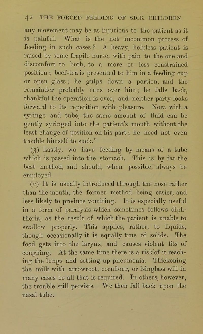 any movement may be as injurious to the patient as it is painful. What is the not uncommon process of feeding in such cases ? A heavy, helpless patient is raised by some fragile nurse, with pain to the one and discomfort to both, to a more or less constrained position ; beef-tea is presented to him in a feeding cup or open glass; he gulps down a portion, and the remainder probably runs over him; he falls back, thankful the operation is over, and neither party looks forward to its repetition with pleasure. Now, with a syringe and tube, the same amount of fluid can be gently syringed into the patient’s mouth without the least change of position on his part; he need not even trouble himself to suck.” (3) Lastly, we have feeding by means of a tube which is passed into the stomach. This is by far the best method, and should, when possible, always be employed. (a) It is usually introduced through the nose rather than the month, the former method being easier, and less likely to produce vomiting. It is especially useful in a form of paralysis which sometimes follows diph- theria, as the result of which the patient is unable to swallow properly. This applies, rather, to liquids, though occasionally it is equally true of solids. The food gets into the larynx, and causes violent fits of coughing, At the same time there is a risk’of it reach- ing the lungs and setting up pneumonia. Thickening the milk with arrowroot, cornflour, or isinglass will in many cases be all that is required. In others, however, the trouble still persists. We then fall back upon the nasal tube.