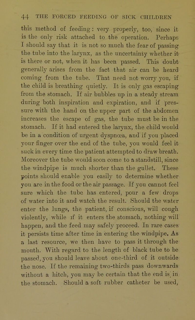 this method of feeding: very properly, too, since it is the only risk attached to the operation. Perhaps I should say that it is not so much the fear of passing the tube into the larynx, as the uncertainty whether it is there or not, when it has been passed. This doubt generally arises from the fact that air can be heard coming from the tube. That need not worry you, if the child is breathing quietly. It is only gas escaping from the stomach. If air bubbles up in a steady stream during both inspiration and expiration, and if pres- sure with the hand on the upper part of the abdomen increases the escape of gas, the tube must be in the stomach. If it had entered the larynx, the child would be in a condition of urgent dyspnoea, and if you placed your finger over the end of the tube, you would feel it suck in every time the patient attempted to draw breath. Moreover the tube would soon come to a standstill, since the windpipe is much shorter than the gullet. These points should enable you easily to determine whether you are in the food or the air passage. If you cannot feel sure which the tube has entered, pour a few drops of water into it and watch the result. Should the water enter the lungs, the patient, if conscious, will cough violently, while if it enters the stomach, nothing will happen, and the feed may safely proceed. In rare cases it persists time after time in entering the windpipe. As a last resource, we then have to pass it through the mouth. With regard to the length of black tube to be passed, you should leave about one-third of it outside the nose. If the remaining two-thirds pass downwards without a hitch, you may be certain that the end is’ in the stomach. Should a soft rubber catheter be used,