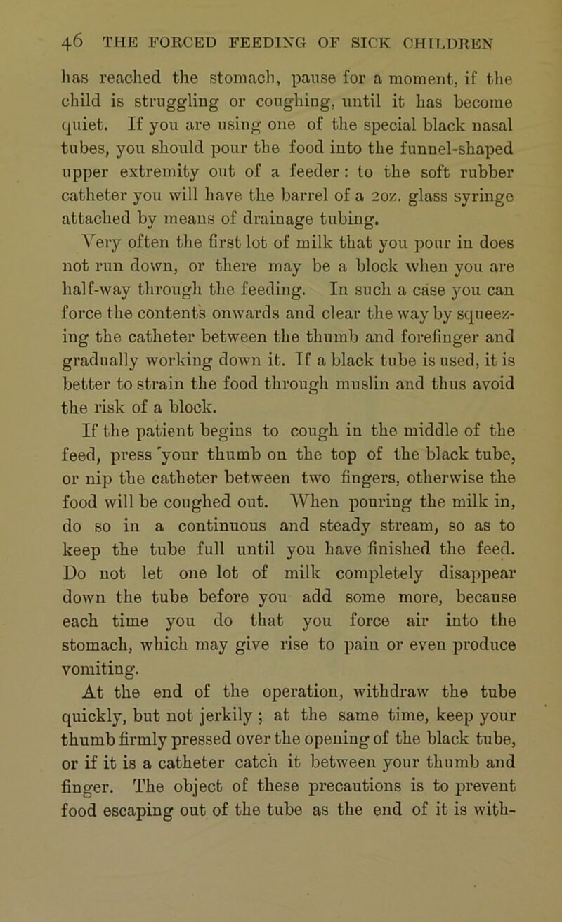 lias reached the stomach, pause for a moment, if the child is struggling or coughing, until it has become quiet. If you are using one of the special black nasal tubes, you should pour the food into the funnel-shaped upper extremity out of a feeder: to the soft rubber catheter you will have the barrel of a 20z. glass syringe attached by means of drainage tubing. Very often the first lot of milk that you pour in does not run down, or there may be a block when you are half-way through the feeding. In such a case j^ou can force the contents onwards and clear the way by squeez- ing the catheter between the thumb and forefinger and gradually working down it. If a black tube is used, it is better to strain the food through muslin and thus avoid the risk of a block. If the patient begins to cough in the middle of the feed, press 'your thumb on the top of the black tube, or nip the catheter between two fingers, otherwise the food will be coughed out. When pouring the milk in, do so in a continuous and steady stream, so as to keep the tube full until you have finished the feed. Do not let one lot of milk completely disappear down the tube before you add some more, because each time you do that you force air into the stomach, which may give rise to pain or even produce vomiting. At the end of the operation, withdraw the tube quickly, but not jerkily ; at the same time, keep your thumb firmly pressed over the opening of the black tube, or if it is a catheter catch it between your thumb and finger. The object of these precautions is to prevent food escaping out of the tube as the end of it is with-