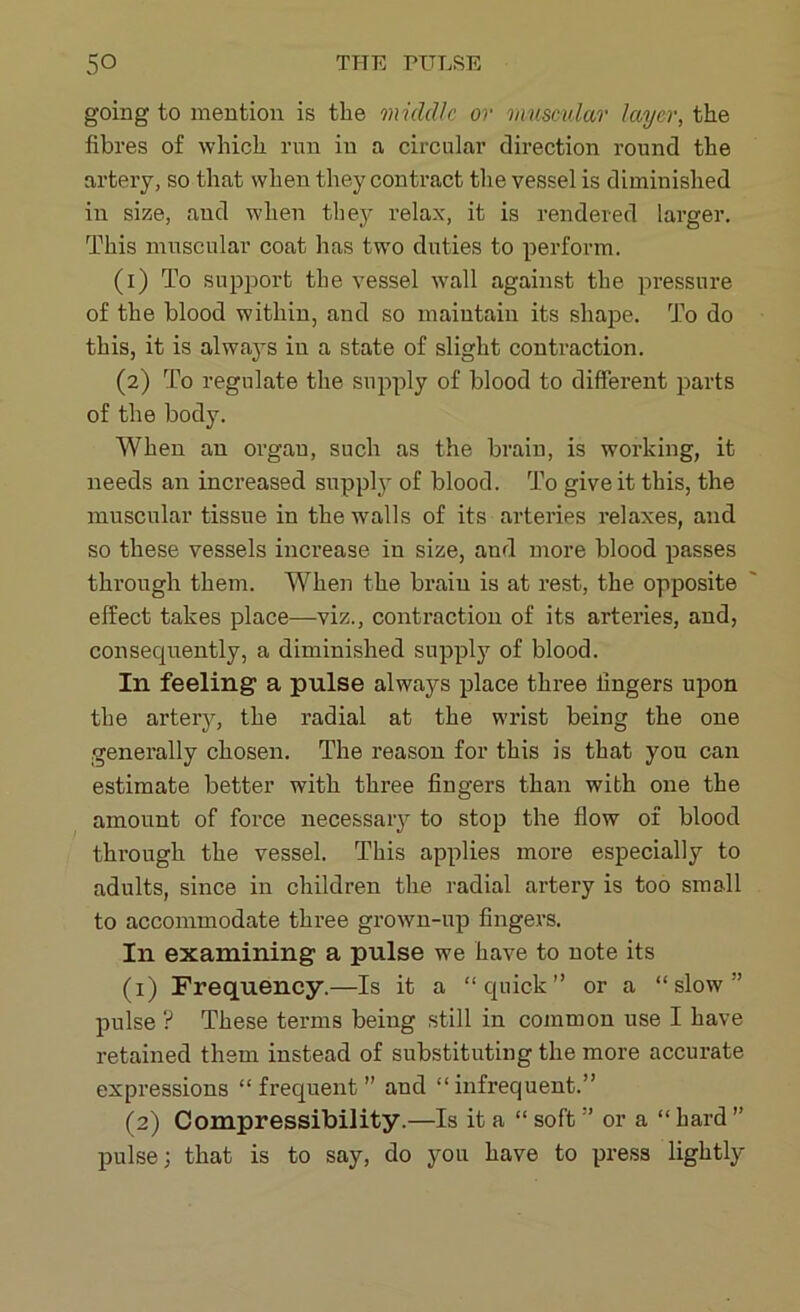 going to mention is the 'middle or muscular layer, the fibres of which run in a circular direction round the artery, so that when they contract the vessel is diminished in size, and when they relax, it is rendered larger. This muscular coat has two duties to perform. (1) To support the vessel wall against the pressure of the blood within, and so maintain its shape. To do this, it is always in a state of slight contraction. (2) To regulate the supply of blood to different parts of the body. When an organ, such as the brain, is working, it needs an increased supply of blood. To give it this, the muscular tissue in the walls of its arteries relaxes, and so these vessels increase in size, and more blood passes through them. When the brain is at rest, the opposite effect takes place—viz., contraction of its arteries, and, consecprently, a diminished supply of blood. In feeling a pulse always place three fingers upon the artery, the radial at the wrist being the one generally chosen. The reason for this is that you can estimate better with three fingers than with one the amount of force necessary to stop the flow of blood through the vessel. This applies more especially to adults, since in children the radial artery is too small to accommodate three grown-up fingers. In examining a pulse we have to note its (1) Frequency.—Is it a “quick” or a “slow” pulse ? These terms being still in common use I have retained them instead of substituting the more accurate expressions “frequent ” and “infrequent.” (2) Compressibility.—Is it a “ soft ” or a “ hard ” pulse; that is to say, do you have to press lightly