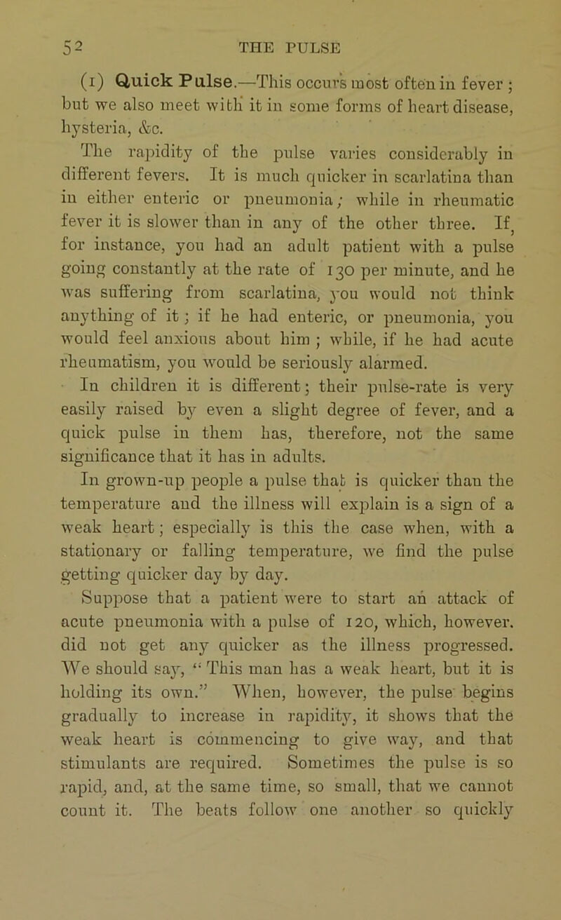 (x) Quick Pulse.—This occurs most often in fever ; but we also meet with it in some forms of heart disease, hysteria, &c. The rapidity of the pulse varies considcixibly in different fevers. It is much quicker in scarlatina than in either enteric or pneumonia; while in rheumatic fever it is slower than in any of the other three. Ifa for instance, you had an adult patient with a pulse going constantly at the rate of 130 per minute, and he was suffering from scarlatina, you would not think anything of it; if he had enteric, or pneumonia, you would feel anxious about him ; while, if he had acute rheumatism, you would be seriously alarmed. In children it is different; their pulse-rate is very easily raised by even a slight degree of fever, and a quick pulse in them has, therefore, not the same significance that it has in adults. In grown-up people a pulse that is quicker than the temperature and the illness will explain is a sign of a weak heart; especially is this the case when, with a stationary or falling temperature, we find the pulse getting quicker day by day. Suppose that a patient were to start ah attack of acute pneumonia with a pulse of 120, which, however, did not get any quicker as the illness progressed. We should say, This man has a weak heart, but it is holding its own.” When, howevei’, the pulse begins gradually to increase in rapidity, it shows that the weak heart is commencing to give way, and that stimulants are required. Sometimes the pulse is so rapid, and, at the same time, so small, that we cannot count it. The beats follow one another so quickly