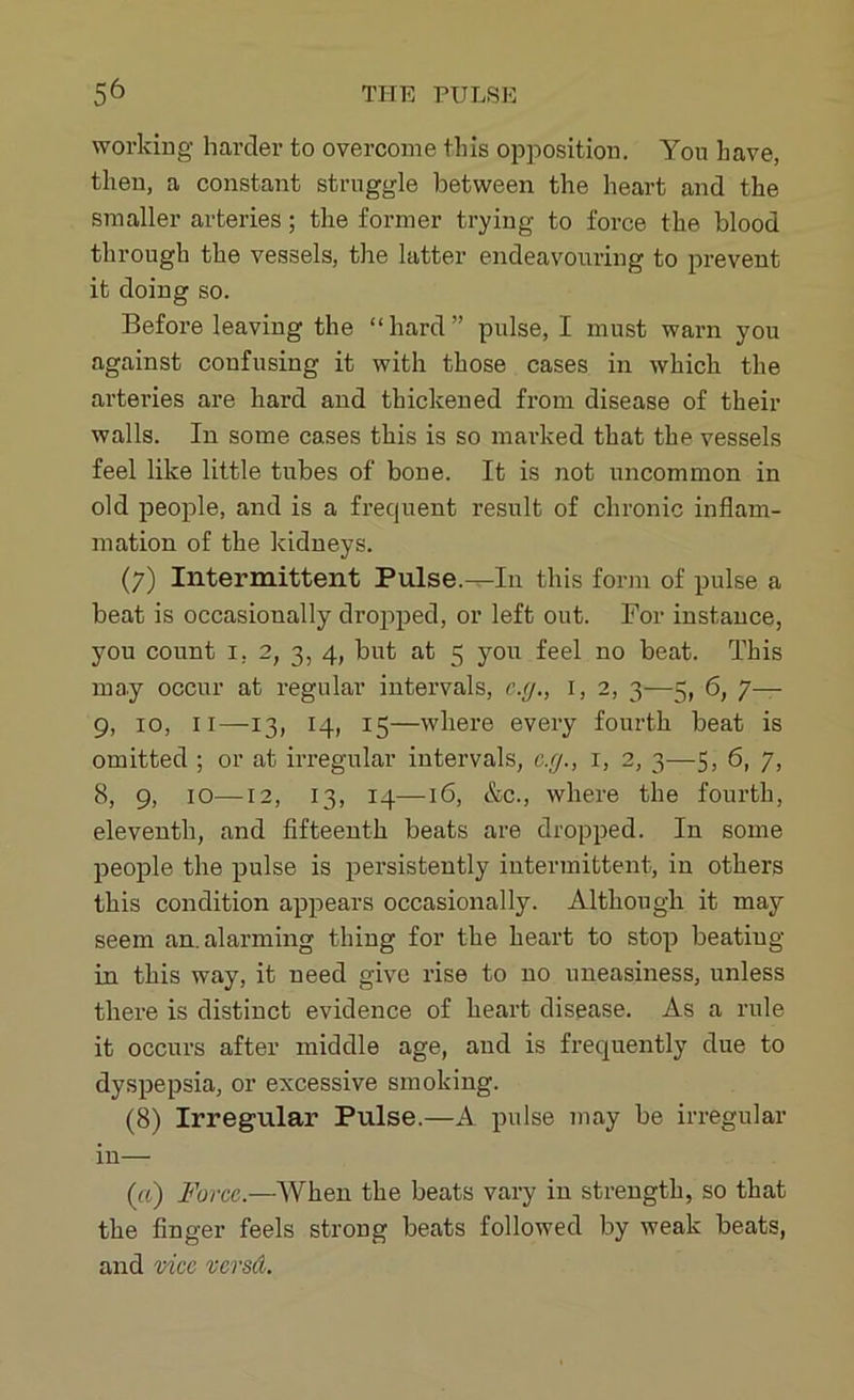 working harder to overcome this opposition. You have, then, a constant struggle between the heart and the smaller arteries; the former trying to force the blood through the vessels, the latter endeavouring to prevent it doing so. Before leaving the “hard” pulse, I must warn you against confusing it with those cases in which the arteries are hard and thickened from disease of their walls. In some cases this is so marked that the vessels feel like little tubes of bone. It is not uncommon in old people, and is a frequent result of chronic inflam- mation of the kidneys. (7) Intermittent Pulse.—In this form of pulse a beat is occasionally dropped, or left out. For instance, you count 1, 2, 3, 4, but at 5 you feel no beat. This may occur at regular intervals, c.g., 1, 2, 3—5, 6, 7— 9, 10, 11—13, 14, 15—where every fourth beat is omitted ; or at irregular intervals, c.g., 1, 2, 3—5, 6, 7, 8, 9, 10—12, 13, 14—16, &c., where the fourth, eleventh, and fifteenth beats are dropped. In some people the pulse is persistently intermittent, in others this condition appears occasionally. Although it may seem an. alarming thing for the heart to stop beating in this way, it need give rise to no uneasiness, unless there is distinct evidence of heart disease. As a rule it occurs after middle age, and is frequently due to dyspepsia, or excessive smoking. (8) Irregular Pulse.—A pulse may be irregular in— (a) Force.—When the beats vary in strength, so that the finger feels strong beats followed by weak beats, and vice versd.