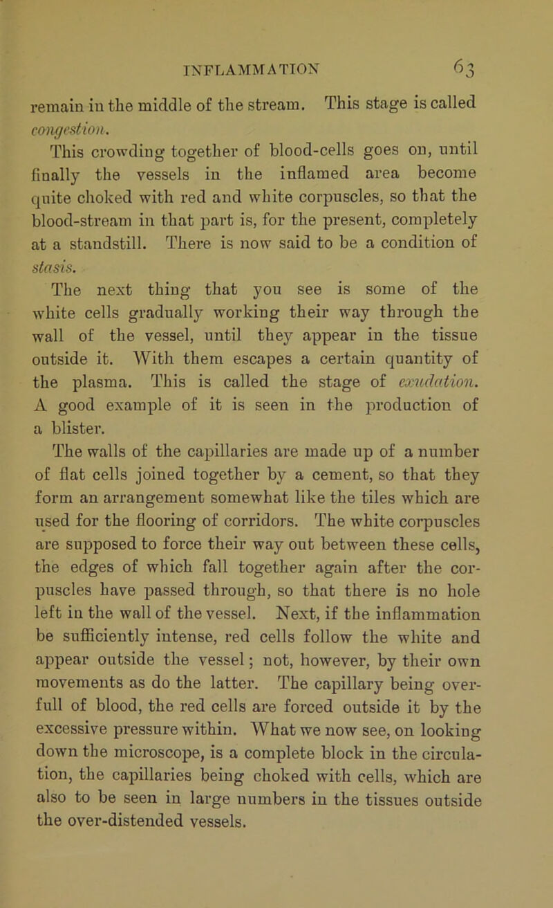 remain in the middle of the stream. This stage is called congestion. This crowding together of blood-cells goes on, until finally the vessels in the inflamed area become quite choked with red and white corpuscles, so that the blood-stream in that part is, for the present, completely at a standstill. There is now said to be a condition of stasis. The next thing that you see is some of the white cells gradually working their way through the wall of the vessel, until they appear in the tissue outside it. With them escapes a certain quantity of the plasma. This is called the stage of exudation. A good example of it is seen in the production of a blister. The walls of the capillaries are made up of a number of flat cells joined together by a cement, so that they form an arrangement somewhat like the tiles which are used for the flooring of corridors. The white corpuscles are supposed to force their way out between these cells, the edges of which fall together again after the cor- puscles have passed through, so that there is no hole left in the wall of the vessel. Next, if the inflammation be sufficiently intense, red cells follow the white and appear outside the vessel; not, however, by their own movements as do the latter. The capillary being over- full of blood, the red cells are forced outside it by the excessive pressure within. What we now see, on looking down the microscope, is a complete block in the circula- tion, the capillaries being choked with cells, which are also to be seen in large numbers in the tissues outside the over-distended vessels.