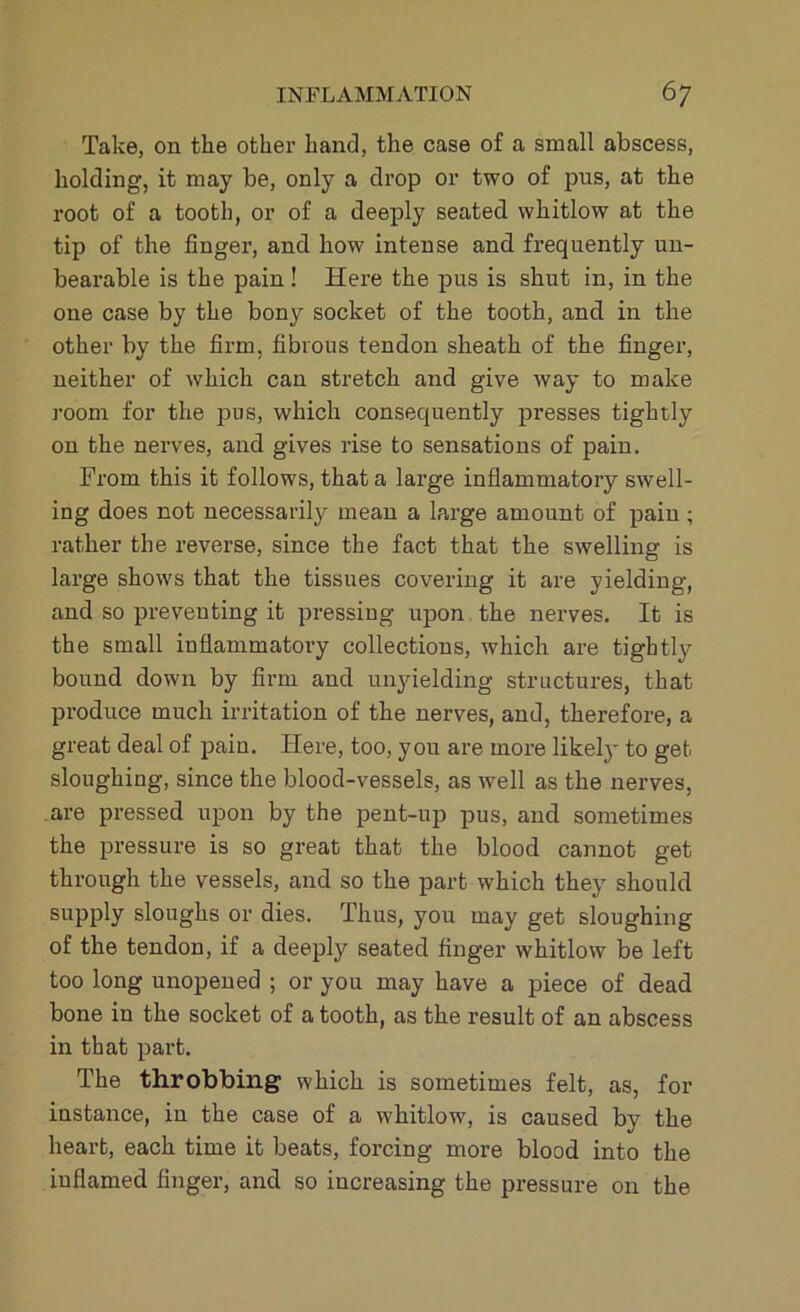 Take, on the other hand, the case of a small abscess, holding, it may be, only a drop or two of pus, at the root of a tooth, or of a deeply seated whitlow at the tip of the finger, and how intense and frequently un- bearable is the pain ! Here the pus is shut in, in the one case by the bony socket of the tooth, and in the other by the firm, fibrous tendon sheath of the finger, neither of which can stretch and give way to make room for the pus, which consequently presses tightly on the nerves, and gives rise to sensations of pain. Trom this it follows, that a large inflammatory swell- ing does not necessarily mean a large amount of pain ; rather the reverse, since the fact that the swelling is large shows that the tissues covering it are yielding, and so preventing it pressing upon the nerves. It is the small inflammatory collections, which are tightly bound down by firm and unyielding structures, that produce much irritation of the nerves, and, therefore, a great deal of pain. Here, too, you are more likely to get sloughing, since the blood-vessels, as well as the nerves, are pressed upon by the pent-up pus, and sometimes the pressure is so great that the blood cannot get through the vessels, and so the part which they should supply sloughs or dies. Thus, you may get sloughing of the tendon, if a deeply seated finger whitlow be left too long unopened ; or you may have a piece of dead bone in the socket of a tooth, as the result of an abscess in that part. The throbbing which is sometimes felt, as, for instance, in the case of a whitlow, is caused by the heart, each time it beats, forcing more blood into the inflamed finger, and so increasing the pressure on the