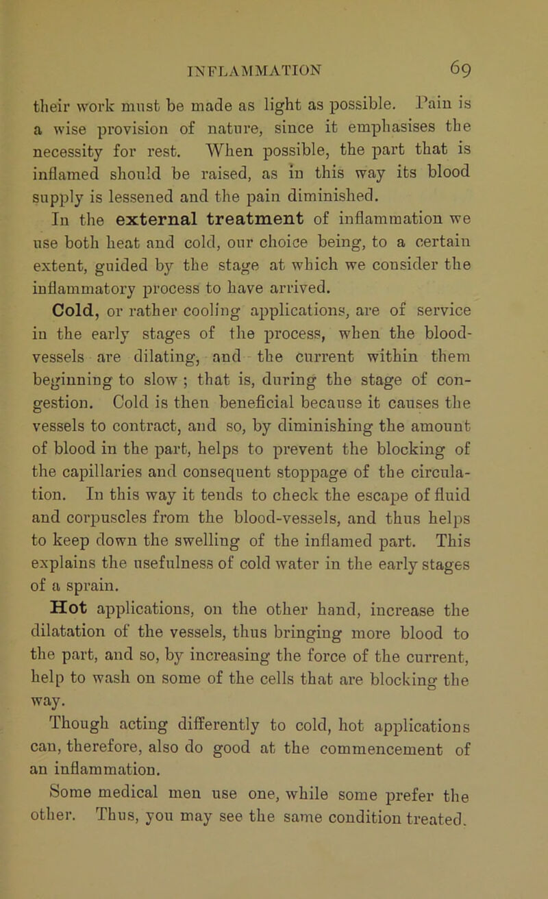 their work must be made as light as possible. Pain is a wise provision of nature, since it emphasises the necessity for rest. When possible, the part that is inflamed should be raised, as in this way its blood supply is lessened and the pain diminished. In the external treatment of inflammation we use both heat and cold, our choice being, to a certain extent, guided bjr the stage at which we consider the inflammatory process to have arrived. Cold, or rather cooling applications, are of service in the early stages of the process, when the blood- vessels are dilating, and the current within them beginning to slow ; that is, during the stage of con- gestion. Cold is then beneficial because it causes the vessels to contract, and so, by diminishing the amount of blood in the part, helps to prevent the blocking of the capillaries and consequent stoppage of the circula- tion. In this way it tends to check the escape of fluid and corpuscles from the blood-vessels, and thus helps to keep down the swelling of the inflamed part. This explains the usefulness of cold water in the early stages of a sprain. Hot applications, on the other hand, increase the dilatation of the vessels, thus bringing more blood to the part, and so, by increasing the force of the current, help to wash on some of the cells that are blocking the way. Though acting differently to cold, hot applications can, therefore, also do good at the commencement of an inflammation. Some medical men use one, while some prefer the other. Thus, you may see the same condition treated.