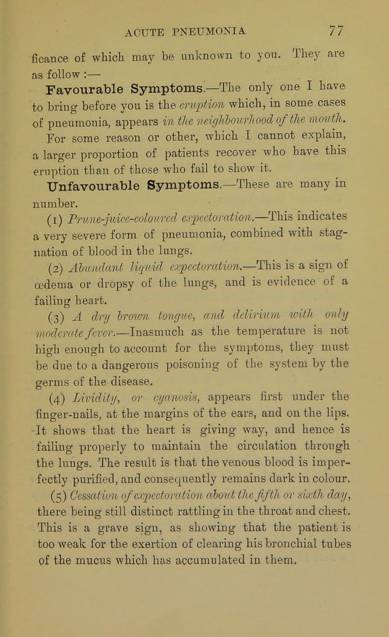 ficance of which may be unknown to you. I hey are as follow :— Favourable Symptoms.—The only one I have to bring before you is the eruption which, in some cases of pneumonia, appears in the neighbourhood of the mouth. For some reason or other, which I cannot explain, a larger proportion of patients recover who have this eruption than of those who fail to show it. Unfavourable Symptoms—These are many in number. (1) Prune-juice-coloured expectoration.—This indicates a very severe form of pneumonia, combined with stag- nation of blood in the lungs. (2) Abundant liquid expectoration.—This is a sign of ccdema or dropsy of the lungs, and is evidence of a failing heart. (3) A dry brown tongue, and delirium with only moderate fever.—Inasmuch as the temperature is not high enough to account for the symptoms, they must be due to a dangerous poisoning of the system by the germs of the disease. (4) Lividity, or cyanosis, appears first under the finger-nails, at the margins of the ears, and on the lips. It shows that the heart is giving way, and hence is failing properly to maintain the circulation through the lungs. The result is that the venous blood is imper- fectly purified, and consequently remains dark in colour. (5) Cessation of expectoration about the fifth or sixth clay, there being still distinct rattling in the throat and chest. This is a grave sign, as showing that the patient is too weak for the exertion of clearing his bronchial tubes of the mucus which has accumulated in them.