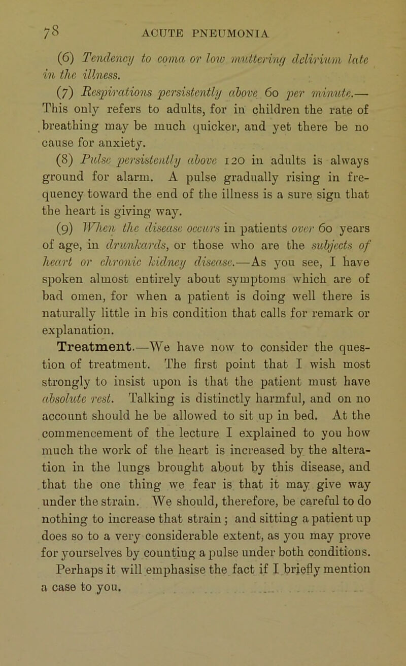 (6) Tendency to coma, or low mattering delirium late in the illness. (7) Respirations persistently above 60 per minute.—• This only refers to adults, for in children the rate of breathing may be much quicker, and yet there be no cause for anxiety. (8) Pulse persistently above 120 in adults is always ground for alarm. A pulse gradually rising in fre- quency toward the end of the illness is a sure sign that the heart is giving way. (9) When the disease occurs in patients over 60 years of age, in drunkards, or those who are the subjects of heart or chronic kidney disease.—As you see, I have spoken almost entirely about symptoms which are of bad omen, for when a patient is doing well there is naturally little in his condition that calls for remark or explanation. Treatment.—We have now to consider the ques- tion of treatment. The first point that I wish most strongly to insist upon is that the patient must have absolute rest. Talking is distinctly harmful, and on no account should he be allowed to sit up in bed. At the commencement of the lecture I explained to you how much the work of the heart is increased by the altera- tion in the lungs brought about by this disease, and that the one thing we fear is that it may give way under the strain. We should, therefore, be careful to do nothing to increase that strain ; and sitting a patient up does so to a very considerable extent, as you may prove for yourselves by counting a pulse under both conditions. Perhaps it will emphasise the fact if I briefly mention a case to you.
