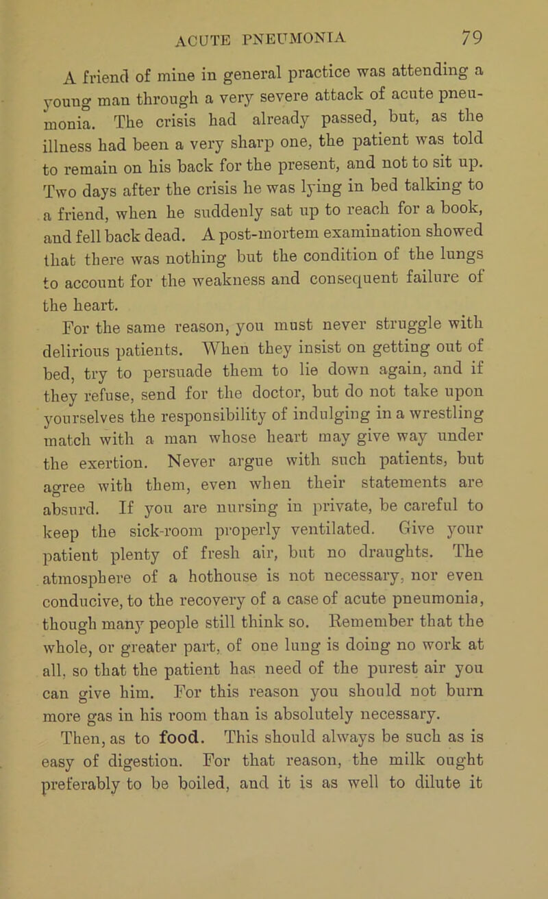 A friend of mine in general practice was attending a youug man through a very severe attack of acute pneu- monia. The crisis had already passed, but, as the illness had been a very sharp one, the patient was told to remain on his back for the present, and not to sit up. Two days after the crisis he was lying in bed talking to a friend, when he suddenly sat up to reach for a book, aud fell back dead. A post-mortem examination showed that there was nothing but the condition of the lungs to account for the weakness and consequent failure ot the heart. For the same reason, you must never struggle with delirious patients. When they insist on getting out of bed, try to persuade them to lie down again, and if they refuse, send for the doctor, but do not take upon yourselves the responsibility of indulging in a wrestling match with a man whose heart may give way under the exertion. Never argue with such patients, but a°ree with them, even when their statements are absurd. If you are nursing in private, be careful to keep the sick-room properly ventilated. Give your patient plenty of fresh air, but no draughts. The atmosphere of a hothouse is not necessary, nor even conducive, to the recovery of a case of acute pneumonia, though many people still think so. Remember that the whole, or greater part, of one lung is doing no work at all, so that the patient has need of the purest air you can give him. For this reason you should not burn more gas in his room than is absolutely necessary. Then, as to food. This should always be such as is easy of digestion. For that reason, the milk ought preferably to be boiled, aud it is as well to dilute it