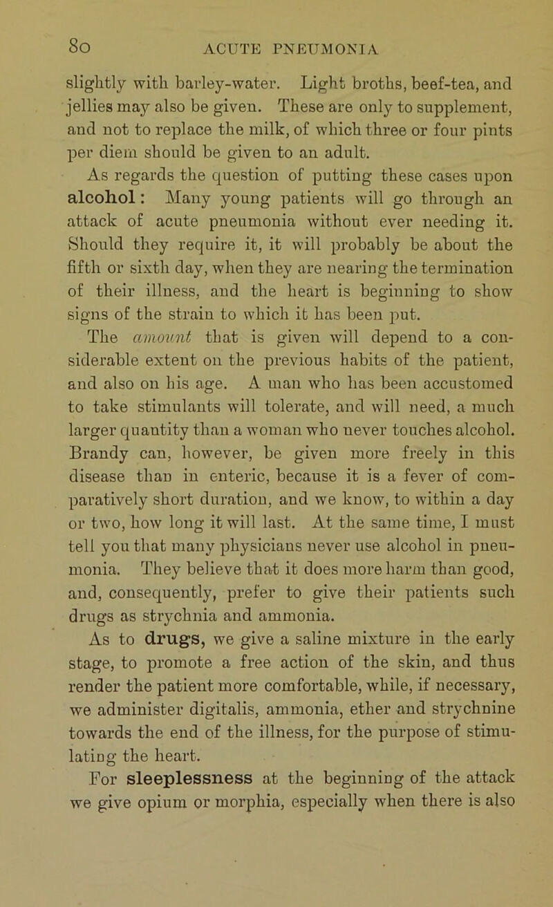 So slightly with barley-water. Light broths, beef-tea, and jellies may also be given. These are only to supplement, and not to replace the milk, of which three or four pints per diem should be given to an adult. As regards the question of putting these cases upon alcohol: Many young patients will go through an attack of acute pneumonia without ever needing it. Should they require it, it will probably be about the fifth or sixth day, when they are nearing the termination of their illness, and the heart is beginning to show signs of the strain to which it has been put. The amount that is given will depend to a con- siderable extent on the previous habits of the patient, and also on his age. A man who lias been accustomed to take stimulants will tolerate, and will need, a much larger quantity than a woman who uever touches alcohol. Brandy can, however, be given more freely in this disease than in enteric, because it is a fever of com- paratively short duration, and we know, to within a day or two, how long it will last. At the same time, I must tell you that many physicians never use alcohol in pneu- monia. They believe that it does more harm than good, and, consequently, prefer to give their patients such drugs as strychnia and ammonia. As to drugs, we give a saline mixture in the early stage, to promote a free action of the skin, and thus render the patient more comfortable, while, if necessary, we administer digitalis, ammonia, ether and strychnine towards the end of the illness, for the purpose of stimu- lating the heart. For sleeplessness at the beginning of the attack we give opium or morphia, especially when there is also