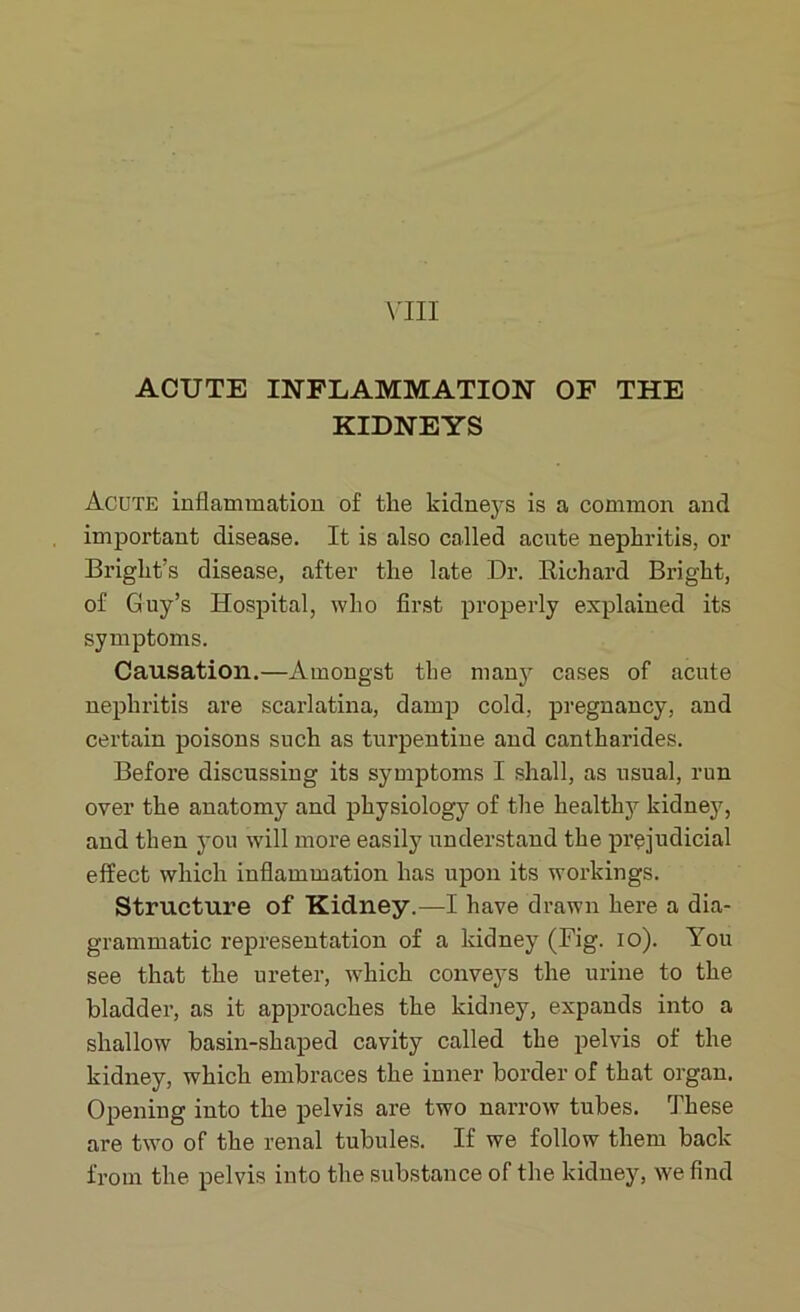 ACUTE INFLAMMATION OF THE KIDNEYS Acute inflammation of the kidneys is a common and important disease. It is also called acute nephritis, or Bright’s disease, after the late Dr. Richard Bright, of Guy’s Hospital, who first properly explained its symptoms. Causation.—Amongst the many cases of acute nephritis are scarlatina, damp cold, pregnancy, and certain poisons such as turpentine and cantharides. Before discussing its symptoms I shall, as usual, run over the anatomy and physiology of the healthy kidney, and then you will more easily understand the prejudicial effect which inflammation has upon its workings. Structure of Kidney.—I have drawn here a dia- grammatic representation of a kidney (Fig. io). You see that the ureter, which conveys the urine to the bladder, as it approaches the kidney, expands into a shallow basin-shaped cavity called the pelvis of the kidney, which embraces the inner border of that organ. Opening into the pelvis are two narrow tubes. These are two of the renal tubules. If we follow them back from the pelvis into the substance of the kidney, we find