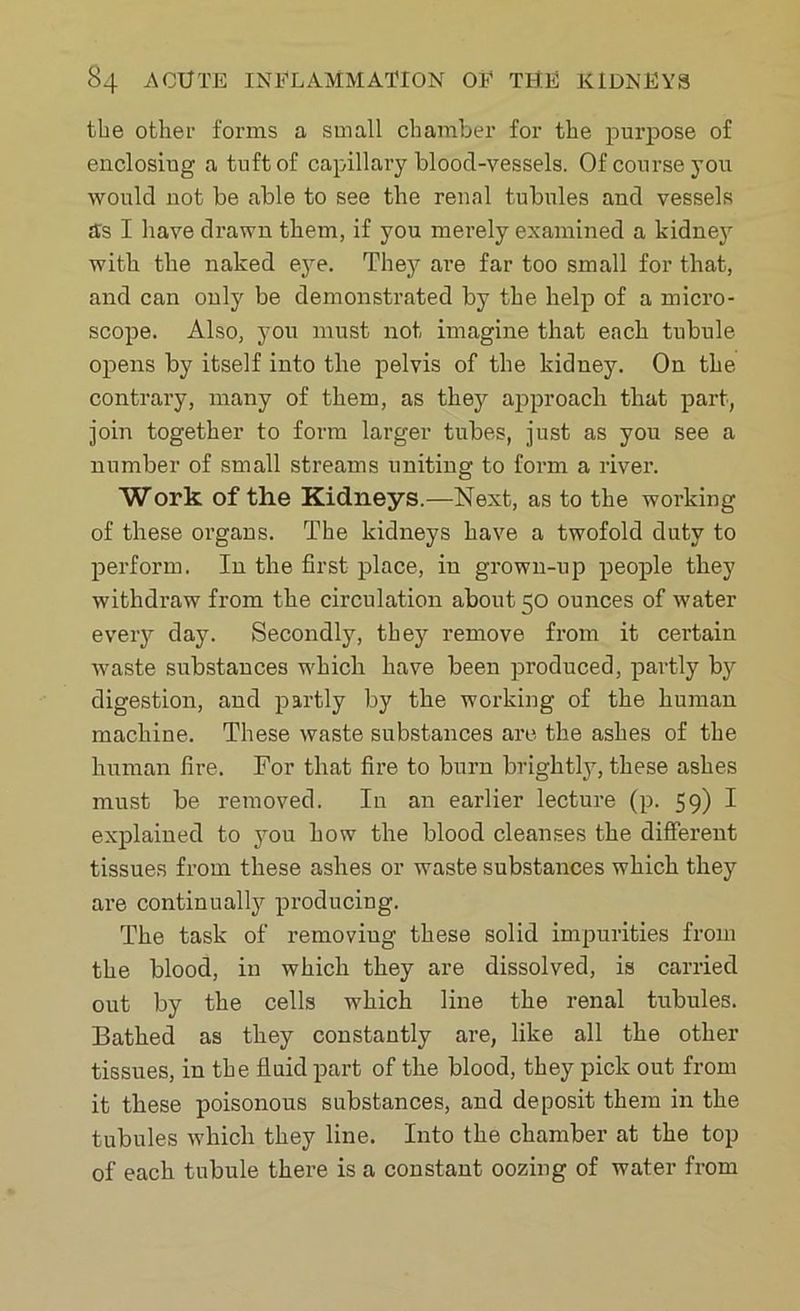the other forms a small chamber for the purpose of enclosiug a tuft of capillary blood-vessels. Of course you would not be able to see the renal tubules and vessels as I have drawn them, if you merely examined a kidney with the naked eye. They are far too small for that, and can only be demonstrated by the help of a micro- scope. Also, you must not imagine that each tubule opens by itself into the pelvis of the kidney. On the contrary, many of them, as they approach that part, join together to form larger tubes, just as you see a number of small streams uniting to form a river. Work of the Kidneys.—Next, as to the working of these organs. The kidneys have a twofold duty to perform. In the first place, in grown-up people they withdraw from the circulation about 50 ounces of water every day. Secondly, they remove from it certain waste substances which have been produced, partly by digestion, and partly by the working of the human machine. These waste substances are the ashes of the human fire. For that fire to burn brightly, these ashes must be removed. In an earlier lecture (p. 59) I explained to you how the blood cleanses the different tissues from these ashes or waste substances which they are continually producing. The task of removing these solid impurities from the blood, in which they are dissolved, is carried out by the cells which line the renal tubules. Bathed as they constantly are, like all the other tissues, in the fluid part of the blood, they pick out from it these poisonous substances, and deposit them in the tubules which they line. Into the chamber at the top of each tubule there is a constant oozing of water from