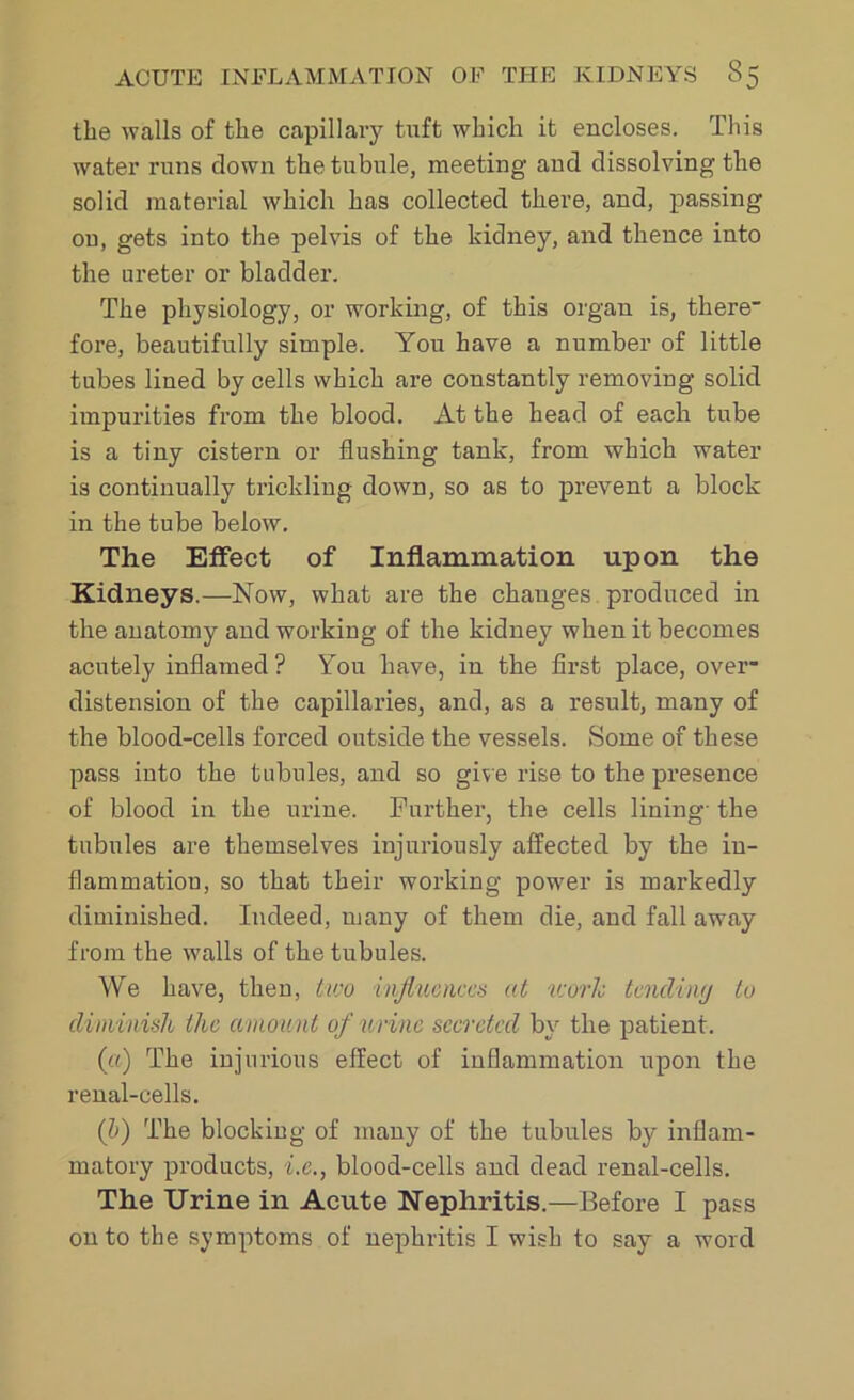 the walls of the capillary tuft which it encloses. This water runs clown the tubule, meeting and dissolving the solid material which has collected there, and, passing ou, gets into the pelvis of the kidney, and thence into the ureter or bladder. The physiology, or working, of this organ is, there fore, beautifully simple. You have a number of little tubes lined by cells which are constantly removing solid impurities from the blood. At the head of each tube is a tiny cistern or flushing tank, from which water is continually trickling down, so as to prevent a block in the tube below. The Effect of Inflammation upon the Kidneys.—Now, what are the changes produced in the anatomy and working of the kidney when it becomes acutely inflamed ? You have, in the first place, over- distension of the capillaries, and, as a result, many of the blood-cells forced outside the vessels. Some of these pass into the tubules, and so give rise to the presence of blood in the urine. Further, the cells lining- the tubules are themselves injuriously affected by the in- flammation, so that their working power is markedly diminished. Indeed, many of them die, and fall away from the walls of the tubules. We have, then, two influences at work tending to diminish the amount of urine secreted by the patient. («) The injurious effect of inflammation upon the renal-cells. (b) The blocking of many of the tubules by inflam- matory products, i.e., blood-cells and dead renal-cells. The Urine in Acute Nephritis.—Before I pass on to the symptoms of nephritis I wish to say a word