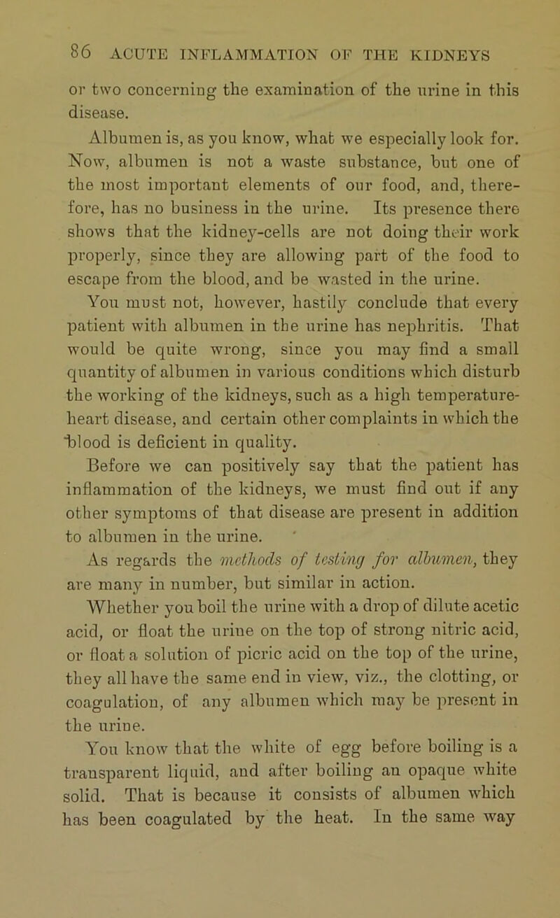 or two concerning the examination of the urine in this disease. Albumen is, as you know, what we especially look for. Now, albumen is not a waste substance, hut one of the most important elements of our food, and, there- fore, has no business in the urine. Its presence there shows that the kidney-cells are not doing their work properly, since they are allowing part of the food to escape from the blood, and be wasted in the urine. You must not, however, hastily conclude that every patient with albumen in the urine has nephritis. That would be quite wrong, since you may find a small quantity of albumen in various conditions which disturb the working of the kidneys, such as a high temperature- heart disease, and certain other complaints in which the ■blood is deficient in quality. Before we can positively say that the patient has inflammation of the kidneys, we must find out if any other symptoms of that disease are present in addition to albumen in the urine. As regards the methods of testing for albumen, they are many in number, but similar in action. Whether you boil the urine with a drop of dilute acetic acid, or float the urine on the top of strong nitric acid, or float a solution of picric acid on the top of the urine, they all have the same end in view, viz., the clotting, or coagulation, of any albumen which may be present in the urine. You know that the white of egg before boiling is a transparent liquid, and after boiling an opaque white solid. That is because it consists of albumen which has been coagulated by the heat. In the same way