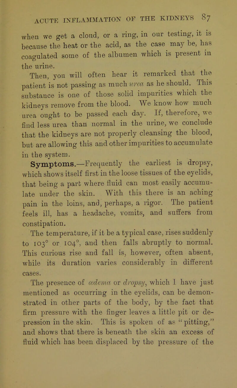 when we get a cloud, or a ring, in our testing, it is because the heat or the acid, as the case may be, has coagulated some of the albumen which is present in the urine. Then, yon will often hear it remarked that the patient is not passing as much urcct as he should. Phis substance is one of those solid impurities which the kidneys remove from the blood. We know how much urea ought to be passed each day. If, therefore, we find less urea than normal in the urine, we conclude that the kidneys are not properly cleansing the blood, but are allowing this and other impurities to accumulate in the system. Symptoms.—Frecpiently the earliest is dropsy, which shows itself first in the loose tissues of the eyelids, that being a part where fluid can most easily accumu- late under the skin. With this there is an aching pain in the loins, and, perhaps, a rigor. The patient feels ill, has a headache, vomits, and suffers from constipation. The temperature, if it be a typical case, rises suddenly to 103° or 104°, and then falls abruptly to normal. This curious rise and fall is, however, often absent, while its duration varies considerably in different cases. The presence of cedema or dropsy, which I have just mentioned as occurring in the eyelids, can be demon- strated in other parts of the body, by the fact that firm pressure with the finger leaves a little pit or de- pression in the skin. This is spoken of as “pitting,” and shows that there is beneath the skin an excess of fluid which has been displaced by the pressure of the