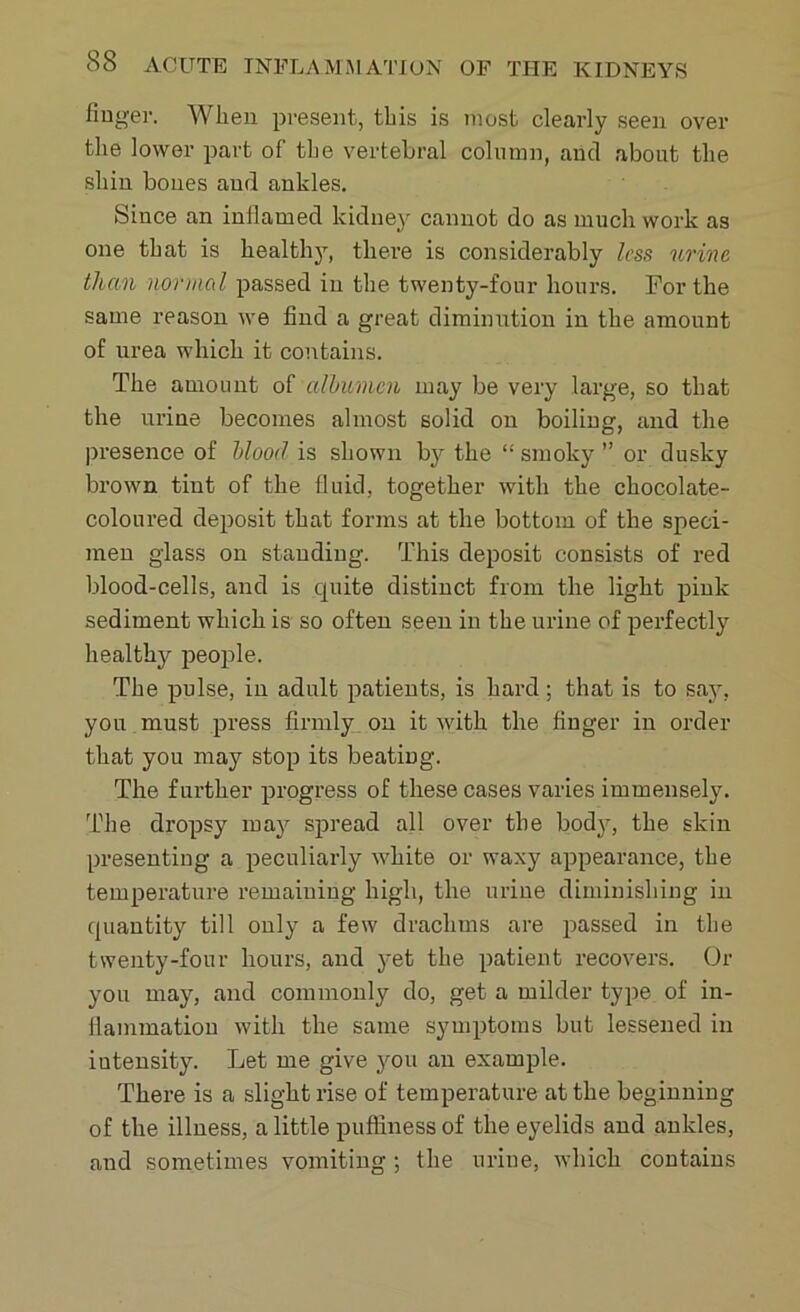 fiugei'. When present, this is most clearly seen over the lower part of the vertebral column, arid about the shin bones and ankles. Since an inflamed kidney cannot do as much work as one that is healthy, there is considerably less urine than normal passed in the twenty-four hours. For the same reason we find a great diminution in the amount of urea which it contains. The amount of albumen may be very large, so that the urine becomes almost solid on boiling, and the presence of blood is shown by the “ smoky ” or dusky brown tint of the fluid, together with the chocolate- coloured deposit that forms at the bottom of the speci- men glass on standing. This deposit consists of red blood-cells, and is quite distinct from the light pink sediment which is so often seen in the urine of perfectly healthy people. The pulse, in adult patients, is hard; that is to say, you must press firmly on it with the finger in order that you may stop its beating. The further progress of these cases varies immensely. The dropsy may spread all over the body, the skin presenting a peculiarly white or waxy appearance, the temperature remaining high, the urine diminishing in quantity till only a few drachms are passed in the twenty-four hours, and yet the patient recovers. Or you may, and commonly do, get a milder type of in- flammation with the same symptoms but lessened in intensity. Let me give you an example. There is a slight rise of temperature at the beginning of the illness, a little puffiness of the eyelids and ankles, and sometimes vomiting ; the urine, which contains