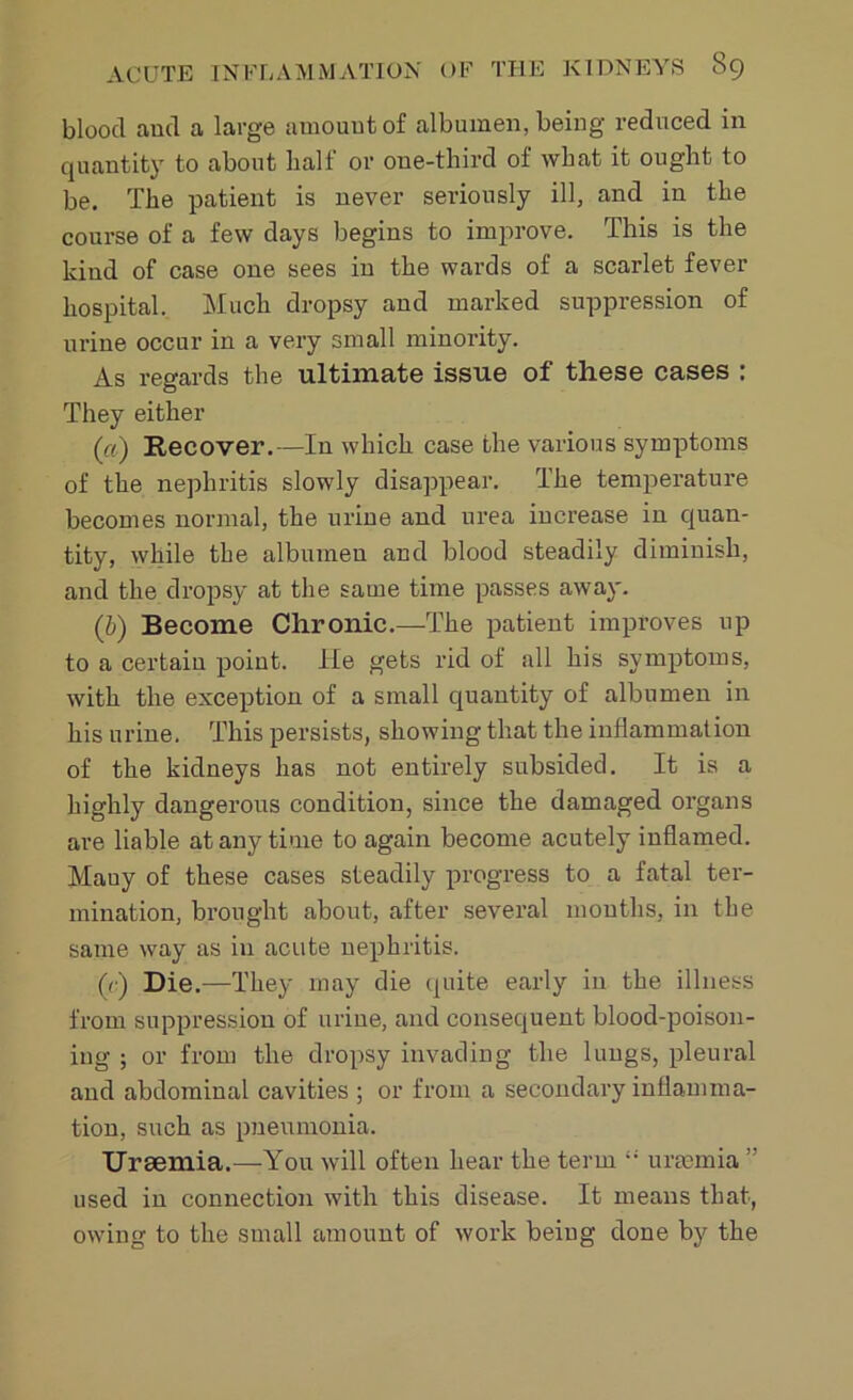 blood and a large amount of albumen, being reduced in quantity to about half or one-third of what it ought to be. The patient is never seriously ill, and in the course of a few days begins to improve. This is the kind of case one sees in the wards of a scarlet fever hospital. Much dropsy and marked suppression of urine occur in a very small minority. As regards the ultimate issue of these cases : They either («) Recover.-—In which case the various symptoms of the nephritis slowly disappear. The temperature becomes normal, the urine and urea increase in quan- tity, while the albumen and blood steadily diminish, and the dropsy at the same time passes away. (,b) Become Chronic.—The patient improves up to a certain point. He gets rid of all his symptoms, with the exception of a small quantity of albumen in his urine. This persists, showing that the inflammation of the kidneys has not entirely subsided. It is a highly dangerous condition, since the damaged organs are liable at any time to again become acutely inflamed. Mauy of these cases steadily progress to a fatal ter- mination, brought about, after several mouths, in the same way as in acute nephritis. («■) Die.—They may die quite early in the illness from suppression of urine, and consequent blood-poison- ing ; or from the dropsy invading the lungs, pleural and abdominal cavities ; or from a secondary inflamma- tion, such as pneumonia. Uraemia.—You will often hear the term urtemia ” used in connection with this disease. It means that, owing to the small amount of work being done by the