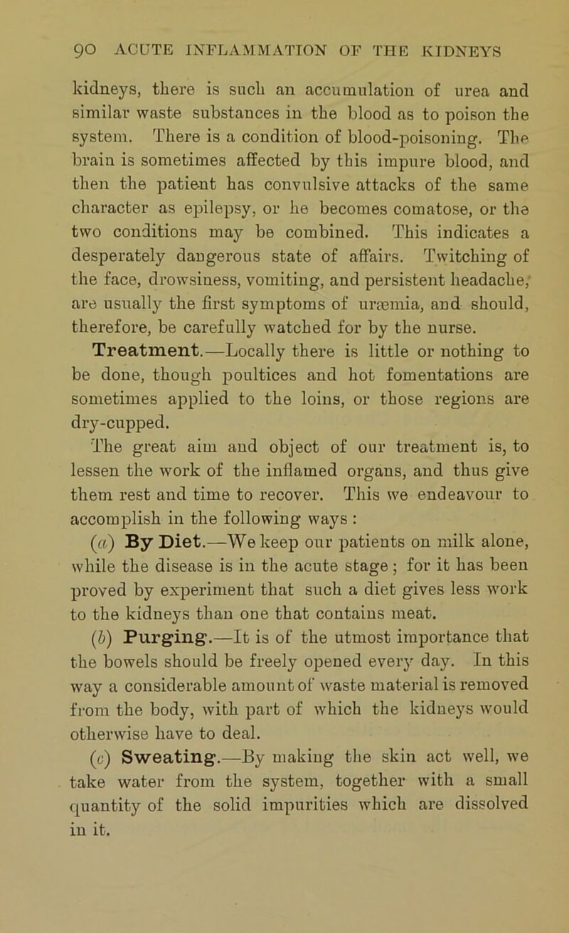 kidneys, there is such an accumulation of urea and similar waste substances in the blood as to poison the system. There is a condition of blood-poisoning. The brain is sometimes affected by this impure blood, and then the patient has convulsive attacks of the same character as epilepsy, or he becomes comatose, or the two conditions may be combined. This indicates a desperately dangerous state of affairs. Twitching of the face, drowsiness, vomiting, and persistent headache, are usually the first symptoms of uraemia, and should, therefore, be carefully watched for by the nurse. Treatment.—Locally there is little or nothing to be done, though poultices and hot fomentations are sometimes applied to the loins, or those regions are dry-cupped. The great aim and object of our treatment is, to lessen the work of the inflamed organs, and thus give them rest and time to recover. This we endeavour to accomplish in the following ways : (ft) By Diet.—We keep our patients on milk alone, while the disease is in the acute stage; for it has been proved by experiment that such a diet gives less work to the kidneys than one that contains meat. (b) Purging.—It is of the utmost importance that the bowels should be freely opened every day. In this way a considerable amount of waste material is removed from the body, with part of which the kidneys would otherwise have to deal. (c) Sweating.—By making the skin act well, we take water from the system, together with a small quantity of the solid impurities which are dissolved in it.
