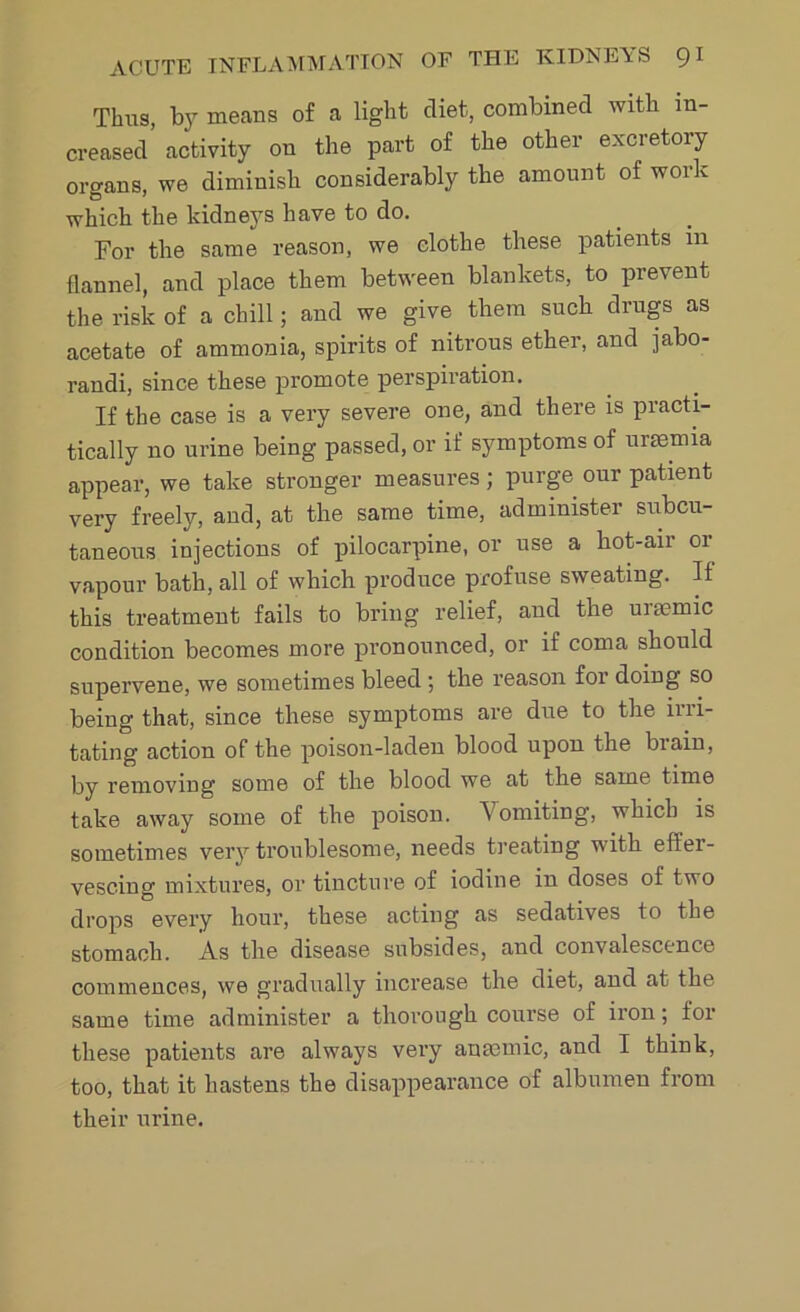 Thus, bjr means of a light diet, combined with in- creased activity on the part of the other excretory organs, we diminish considerably the amount of work which the kidneys have to do. For the same reason, we clothe these patients in flannel, and place them between blankets, to prevent the risk of a chill; and we give them such drugs as acetate of ammonia, spirits of nitrous ether, and jabo- randi, since these promote perspiration. If the case is a very severe one, and there is practi- tically no urine being passed, or if symptoms of uraemia appear, we take stronger measures; purge our patient very freely, and, at the same time, administer subcu- taneous injections of pilocarpine, or use a hot-air or vapour bath, all of which produce profuse sweating. If this treatment fails to bring relief, and the uuemic condition becomes more pronounced, or if coma should supervene, we sometimes bleed ; the reason for doing so being that, since these symptoms are due to the irri- tating action of the poison-laden blood upon the brain, by removing some of the blood we at the same time take away some of the poison. Vomiting, which is sometimes very troublesome, needs treating with effer- vescing mixtures, or tincture of iodine in doses of two drops every hour, these acting as sedatives to the stomach. As the disease subsides, and convalescence commences, we gradually increase the diet, and at the same time administer a thorough course of iron; for these patients are always very anaemic, and I think, too, that it hastens the disappearance of albumen from their urine.