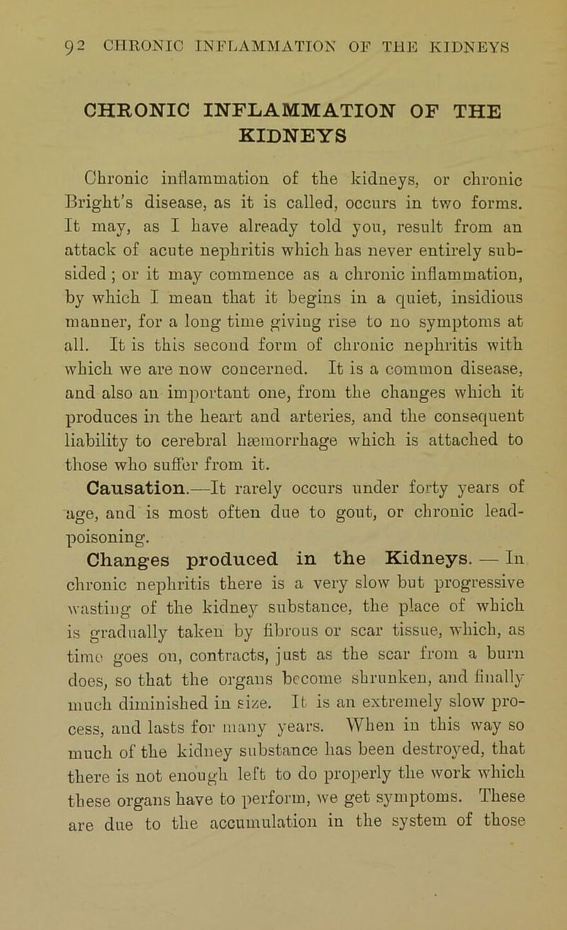 CHRONIC INFLAMMATION OF THE KIDNEYS Chronic inflammation of the kidneys, or chronic Bright’s disease, as it is called, occurs in two forms. It may, as I have already told you, result from an attack of acute nephritis which has never entirely sub- sided ; or it may commence as a chronic inflammation, by which I mean that it begins in a cpiiet, insidious manner, for a long time giviug rise to no symptoms at all. It is this second form of chronic nephritis with which we are now concerned. It is a common disease, and also an important one, from the changes which it produces in the heart and arteries, and the consecpient liability to cerebral haemorrhage which is attached to those who suffer from it. Causation.—It rarely occurs under forty years of age, and is most often due to gout, or chronic lead- poisoning. Changes produced in the Kidneys. — In chronic nephritis there is a very slow but progressive wasting of the kidney substance, the place of which is gradually taken by fibrous or scar tissue, which, as time goes on, contracts, just as the scar from a burn does, so that the organs become shrunken, and finally much diminished in size. It is an extremely slow pro- cess, and lasts for many years. When in this way so much of the kidney substance has been destroyed, that there is not enough left to do properly the work which these organs have to perform, we get symptoms. These are due to the accumulation in the system of those