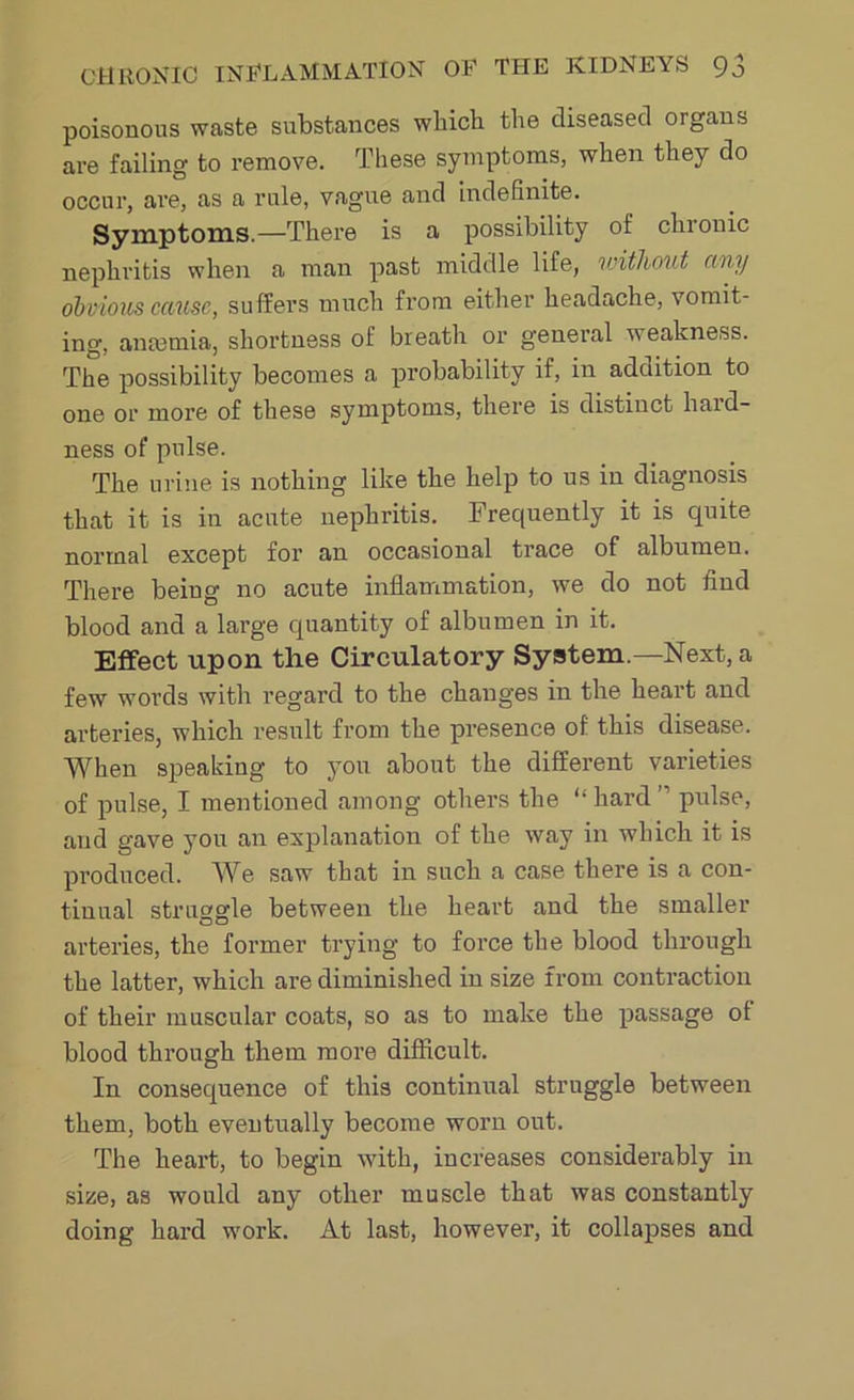 poisonous waste substances which the diseased organs are failing to remove. These symptoms, when they do occur, are, as a rule, vague and indefinite. Symptoms.—There is a possibility of chronic nephritis when a man past middle life, without any obvious cause, suffers much from either headache, vomit- ing, amemia, shortness of breath or general weakness. The possibility becomes a probability if, in addition to one or more of these symptoms, there is distinct hard- ness of pulse. The urine is nothing like the help to us in diagnosis that it is in acute nephritis. Frequently it is quite normal except for an occasional trace of albumen. There being no acute inflammation, we do not find blood and a large quantity of albumen in it. Effect upon the Circulatory System.—Next, a few words with regard to the changes in the heart and arteries, which result from the presence of this disease. When speaking to you about the different varieties of pulse, I mentioned among others the “ hard ” pulse, and gave you an explanation of the way in which it is pi'oduced. We saw that in such a case there is a con- tinual struggle between the heart and the smaller arteries, the former trying to force the blood through the latter, which are diminished in size from contraction of their muscular coats, so as to make the passage of blood through them more difficult. In consequence of this continual struggle between them, both eventually become worn out. The heart, to begin with, increases considerably in size, as would any other muscle that was constantly doing hard work. At last, however, it collapses and