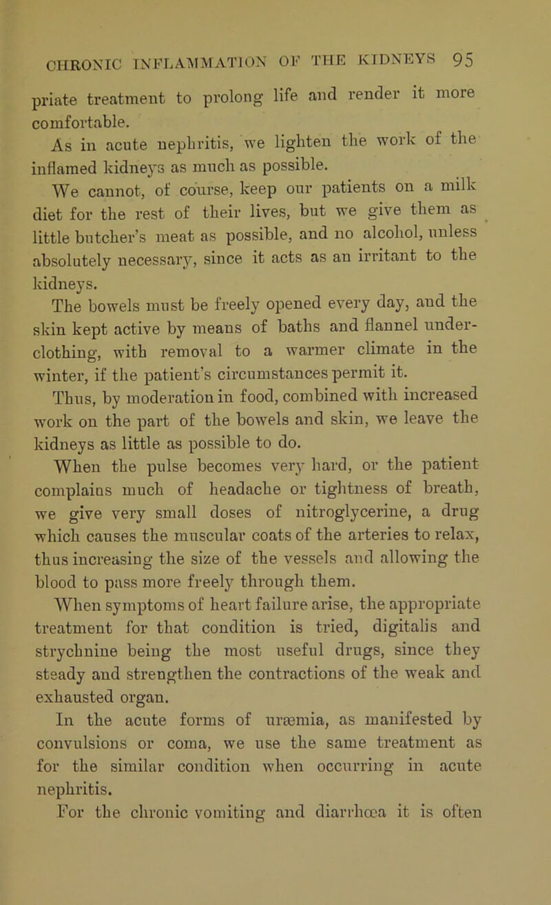 priat-e treatment to prolong life and render it more comfortable. As in acute nephritis, we lighten the work of the inflamed kidneys as much as possible. We cannot, of course, keep our patients on a milk diet for the rest of their lives, but we give them as little butcher’s meat as possible, and no alcohol, unless absolutely necessary, since it acts as an irritant to the kidneys. The bowels must be freely opened every day, and the skin kept active by means of baths and flannel under- clothing, with removal to a warmer climate in the winter, if the patient’s circumstances permit it. Thus, by moderation in food, combined with increased work on the part of the bowels and skin, we leave the kidneys as little as possible to do. When the pulse becomes very hard, or the patient complaius much of headache or tightness of breath, we give very small doses of nitroglycerine, a drug which causes the muscular coats of the arteries to relax, thus increasing the size of the vessels and allowing the blood to pass more freely through them. When symptoms of heart failure arise, the appropriate treatment for that condition is tried, digitalis and strychnine being the most useful drugs, since they steady and strengthen the contractions of the weak and exhausted organ. In the acute forms of uraemia, as manifested by convulsions or coma, we use the same treatment as for the similar condition when occurring in acute nephritis. For the chronic vomiting and diarrhoea it is often