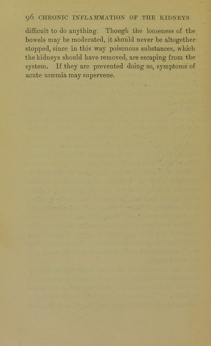 difficult to do anything Though the looseness of the bowels may be moderated, it should never be altogether stopped, since in this way poisonous substances, which the kidneys should have removed, are escaping from the system. If they are prevented doing so, symptoms of acute uraemia may supervene.
