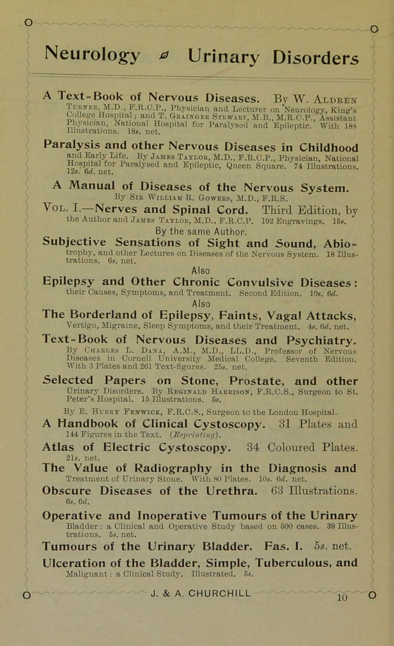 o Neurology a Urinary Disorders A Text= Book of Nervous Diseases. By W. Aldren Turner,(M.D., F.R.C.P., Physician and Lecturer on Neurology, King’s College Hospital; and T. Grainger Stewart, M.B., M.R.C.P., Assistant Physician, National Hospital for Paralysed and Epileptic. With 183 Illustrations. 18#. net. Paralysis and other Nervous Diseases in Childhood and Early Life. By James Taylor, M.D., F.R.C.P., Physician, National Hospital for Paralysed and Epileptic, Queen Square. 74 Illustrations. 12«. 6d. net. A Manual of Diseases of the Nervous System. By Sir William R. Gowers, M.D., F.R.S. Vol. I.—Nerves and Spinal Cord. Third Edition, by the Author and James Tatlor, M.D., F.R.C.P. 192 Engravings. 1C*. By the same Author. Subjective Sensations of Sight and Sound, Abio= trophy, and other Lectures on Diseases of the Nervous System. 18 Illus- trations. 6#. net. Also Epilepsy and Other Chronic Convulsive Diseases: their Causes, Symptoms, and Treatment. Second Edition. 10s. 6<i. Also The Borderland of Epilepsy, Faints, Vagal Attacks, Vertigo, Migraine, Sleep Symptoms, and their Treatment. -1*. 6<i. net. Text=Book of Nervous Diseases and Psychiatry. By Charles L. Dana, A.M., M.D., LL.D., Professor of Nervous Diseases in Cornell University Medical College. Seventh Edition. With 3 Plates and 201 Text-figures. 25s. net. Selected Papers on Stone, Prostate, and other Urinary Disorders. By Reginald Harrison, F.R.C.S., Surgeon to St. Peter’s Hospital. 15 Illustrations. 6s. By E. Hurry Fenwick, F.R.C.S., Surgeon to the London Hospital. A Handbook of Clinical Cystoscopy. 31 Plates and 144 Figures in the Text. (.Reprinting). Atlas of Electric Cystoscopy. 34 Coloured Plates. 21s. net. The Value of Radiography in the Diagnosis and Treatment of Urinary Stone. With 80 Plates. 10s. (id. net. Obscure Diseases of the Urethra. 63 Illustrations. 6s. 6d. Operative and Inoperative Tumours of the Urinary Bladder: a Clinical and Operative Study based on 500 cases. 39 Illus- trations. 5#. net. Tumours of the Urinary Bladder. Fas. I. 5s. net. Ulceration of the Bladder, Simple, Tuberculous, and Malignant: a Clinical Study. Illustrated. 6s.