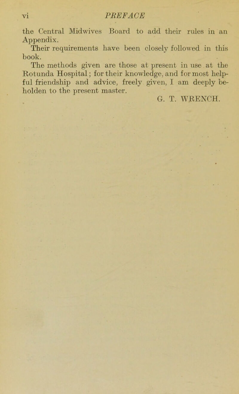 the Central Midwives Board to add their rules in an Appendix. Their requirements have been closely followed in this book. The methods given are those at present in use at the Rotunda Hospital; for their knowledge, and for most help- ful friendship and advice, freely given, I am deeply be- holden to the present master.