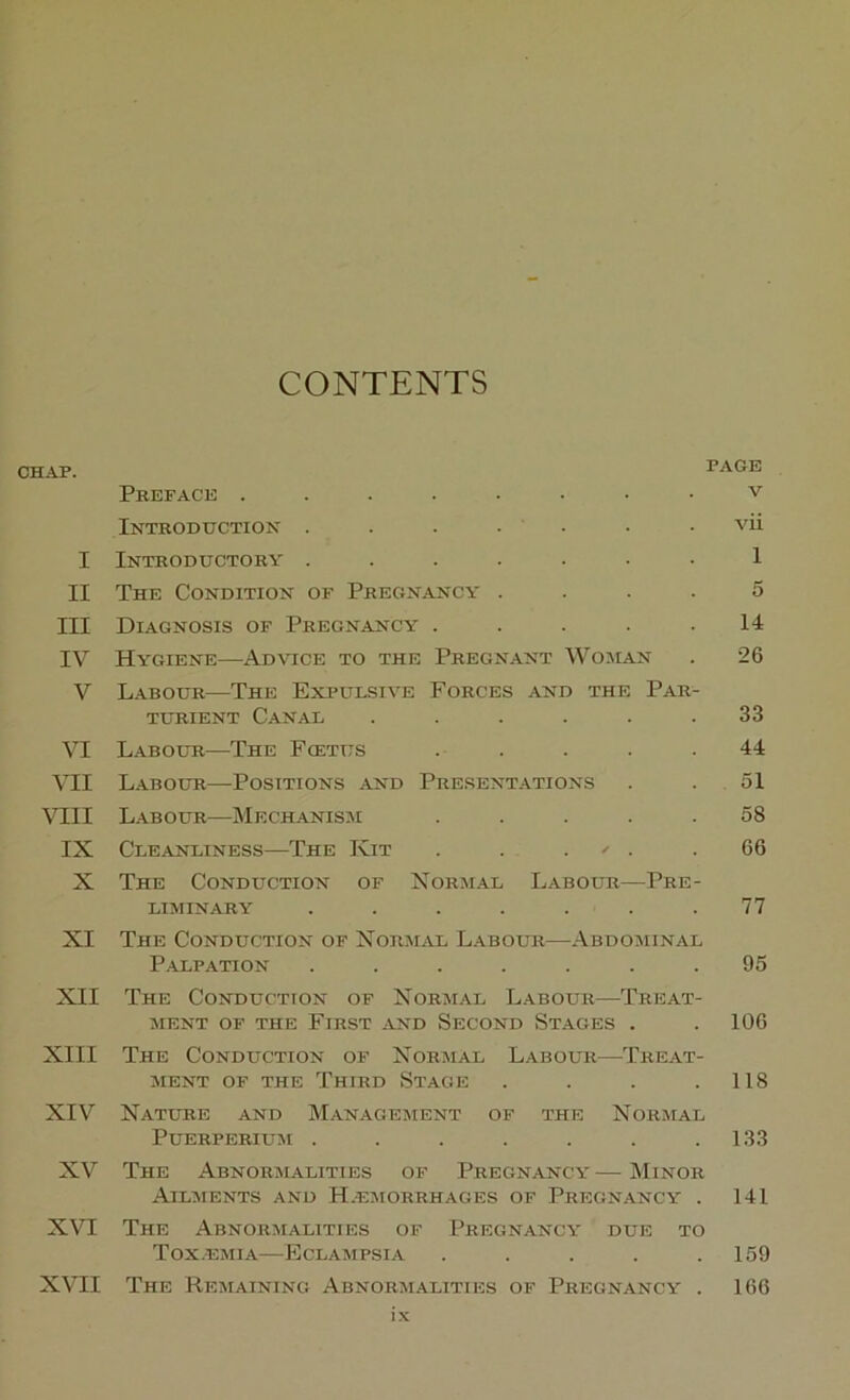 CONTENTS CHAP. PAGE Preface v Introduction . . . . • . • vii I Introductory ....... 1 II The Condition of Pregnancy .... 5 III Diagnosis of Pregnancy . . . . .14 IV Hygiene—Ad\tce to the Pregn.a.nt Woman . 26 V Labour—The Expulsive Forces and the Par- turient Canal . . . . . .33 VI Labour—The Fcetus ..... 44 VII Labour—Positions and Present.a.tions . . 51 VIII Labour—Mechanism ..... 58 IX Cleanliness—The Kit . . . ^ . .66 X The Conduction of Norm.\l Labour—Pre- liminary . . . . . . .77 XI The Conduction of Xorm^vl Labour—Abdominal Palpation ....... 95 XII The Conduction of Normal Labour—Treat- ment OF THE First and Second Stages . . 106 XIII The Conduction of Normal L.\bour—Tre.\t- MENT OF THE ThIRD StAGE . . . .118 XIV Nature and Management of the Normal PUERPERIUM . . . . . . .133 XV The Abnormalities of Pregnancy — Minor Ailments and H.emorrhages of Pregnancy . 141 X\H The Abnormalities of Pregnancy due to Tox.emia—Eclampsia . . . . .159 XVII The Remaining Abnormalities of Pregnancy . 166