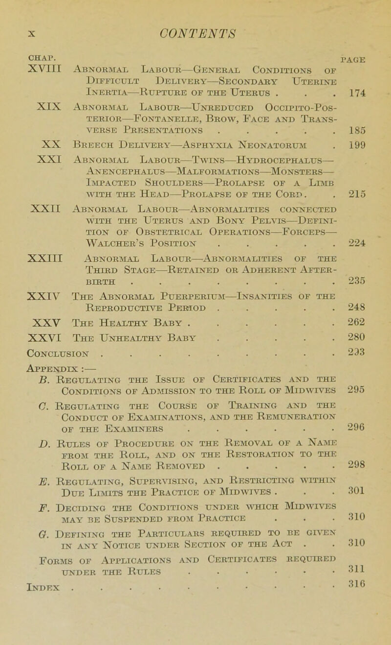 CHAP. XVIII Abnormal Labour—General Conditions of Difficult Delivery—Secondary Uterine Inertia—Rupture of the Uterus . XIX Abnormal Labour—Unreduced Occipito-Pos- TERIOR FoNTANELLE, BrOW, FaCE AND TRANS- VERSE Presentations ..... XX Breech Delivery—Asphyxia Neonatoruai XXI Abnormal Labour—Twins—Hydrocephalus— Anencephalus—Malformations—Monsters— Impacted Shoulders—Prolapse of a Liaib with the Head—Prolapse of the Cord. XXII Abnormal Labour—Abnoraialities connected WITH THE Uterus and Bony Pelvis—Defini- tion OF Obstetrical Operations—Forceps— Walcher’s Position ..... XXIII Abnoraial Labour—Abnoraialities of the Third Stage—Retained or Adherent After- birth ........ XXIV The Abnoraial Puerpbriuai—Insanities of the Reproductive Period ..... XXV The Healthy Baby ...... XXVI The Unhealthy Baby ..... Conclusion ......... Appendix :— B. Regulating the Issue of Certificates and the Conditions of Adaiission to the Roll of Midwives C. Regulating the Course of Training and the Conduct of Exaaiinations, and the Reaiuneration OF THE Examiners ...... D. Rules of Procedure on the Reaioval of a Name FROAi THE Roll, and on the Restoration to the Roll of a Name Reaioved ..... E. Regulating, Supervising, and Restricting within Due Liaiits the Practice of Midwiatss . F. Deciding the Conditions under \ar;ich Midaahves AiAY BE Suspended froai Practice G. Defining the Particulars required to be gwen IN ANY Notice under Section of the Act . Forms of Applications and Certificates required UNDER THE Rui^ES ....•• Index .....••••• page 174 185 199 213 224 235 248 262 280 293 295 296 298 301 310 310 311 316