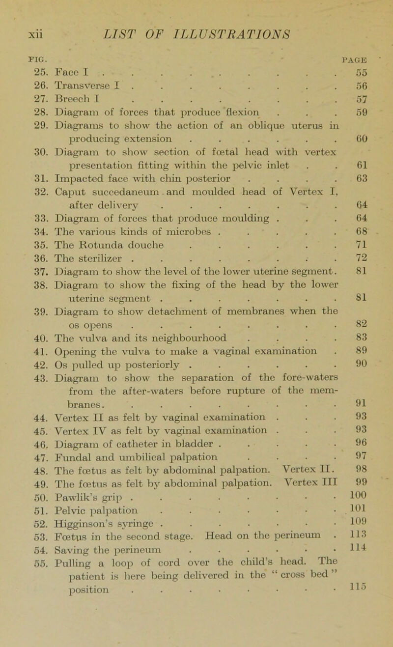 FIG. PAGE 25. Face I 55 26. Transverse I . . . . . . . .56 27. Breech I ........ 57 28. Diagram of forces that produce flexion ... 59 29. Diagi’ams to show the action of an oblique uterus in producing extension ...... 60 30. Diagi’am to show section of foetal head with vertex presentation fitting within the pelvic inlet . . 61 31. Impacted face with chin posterior .... 63 32. Caput succedaneum and moulded head of Vertex I, after delivery ....... 64 33. Diagram of forces that produce moulding ... 64 34. The various kinds of microbes ..... 68 35. The Rotunda douche . . . . . .71 36. The sterilizer ........ 72 37. Diagram to show the level of the lower uterine segment. 81 38. Diagram to show the fixing of the head by the lower uterine segment . . . . . . .81 39. Diagram to show detachment of membranes when the os opens ........ 82 40. The vulva and its neighbom'hood .... 83 41. Opening the vulva to make a vaginal examination . 89 42. Os pulled up posteriorly ...... 90 43. Diagram to show the separation of the fore-waters from the after-waters before rujjture of the mem- branes. ........ 91 44. Vertex II as felt by vaginal examination . . .93 45. Vertex IV as felt by vaginal examination ... 93 46. Diagi-am of catheter in bladder ..... 96 47. Fundal and umbilical palpation .... 97 48. The foetus as felt by abdommal palpation. Vertex II. 98 49. The foetus as felt by abdominal palpation. Vertex III 99 50. Pawlik’s gi’ip . . ■ . • • • .100 51. Pelvic palpation . . . . • • .101 52. Higginson’s syringe . . . • • • .109 53. Foetus in the second stage. Head on the perinemn . 113 54. Saving the perineum . . • • • .114 55. Pulling a loop of cord over the child’s head. The jratient is here being delivered in the “ cross bed ” position . . . • ■ • • .115