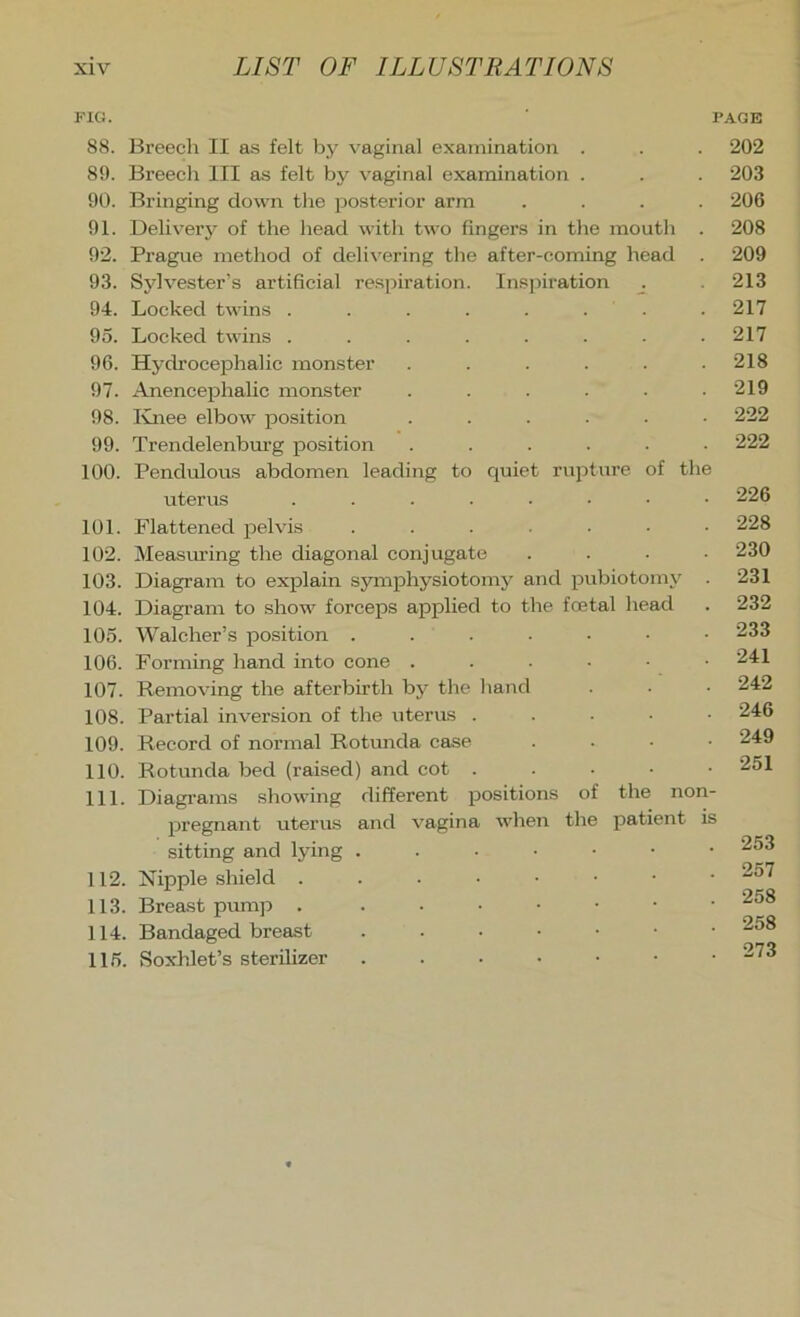FIG. 88. 89. 90. 91. 92. 93. 94. 95. 96. 97. 98. 99. 100. 101. 102. 103. 104. 105. 106. 107. 108. 109. 110. 111. 112. 113. 114. 115. of the Breech II as felt by vaginal examination . Breech III a.s felt by vaginal examination . Bringing dowm the posterior arm Delivery of the head with two fingers in the mouth Prague method of delivering the after-ooming head Sylvester’s artificial resjiiration. Inspiration Locked twins . Locked twins . Hydrocephalic monster Anencephalic monster Ixnee elbow position Trendelenburg position Pendulous abdomen leading to quiet rupture uterus Flattened pelvis Measuring the diagonal conjugate Diagram to explain symphysiotomy and pubiotomy Diagi’am to show forceps applied to the foetal head Walcher’s position . . . Forming hand into cone . Removing the afterbirth by the hand Partial inversion of the uterus . Record of normal Rotunda case Rotunda bed (raised) and cot . Diagrams showing different positions of the n( pregnant uterus and vagina when the patient sitting and lying ...••• Nipple shield ...•••• Breast pump . ...•■• Bandaged breast ....•• Soxhlet’s sterilizer ...••• PAGE 202 203 206 208 209 213 217 217 . 218 219 . 222 . 222 226 228 230 231 232 233 241 242 246 249 251 IS 253 257 258 258 273