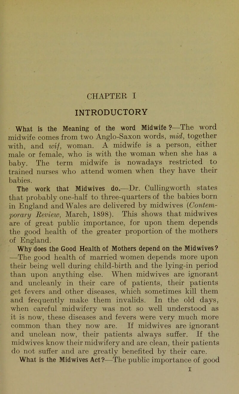 INTRODUCTORY What is the Meaning of the word Midwife ?—The word midwife comes from two Anglo-Saxon words, mid, together with, and wif, woman. A midwife is a person, either male or female, who is with the woman when she has a baby. The term midwife is nowadays restricted to trained nurses who attend women when they have their babies. The work that Midwives do.—Dr. Cullingworth states that probably one-half to three-quarters of the babies born in England and Wales are delivered by midwives {Contem- porary Review, March, 1898). This shows that midwives are of great public importance, for upon them depends the good health of the greater proportion of the mothers of England. Why does the Good Health of Mothers depend on the Mid wives? —The good health of married women depends more upon their being well during child-birth and the lying-in period than upon anything else. Wlien midwives are ignorant and uncleanly in their care of patients, their patients get fevers and other diseases, which sometimes kill them and frequently make them invahds. In the old days, when careful midwifery was not so well understood as it is now, these diseases and fevers were very much more common than they now are. If midwives are ignorant and unclean now, their patients always suffer. If the midwives know their midwifery and are clean, their patients do not suffer and are greatly benefited by their care. What is the Mid wives Act?—The pubhc importance of good I