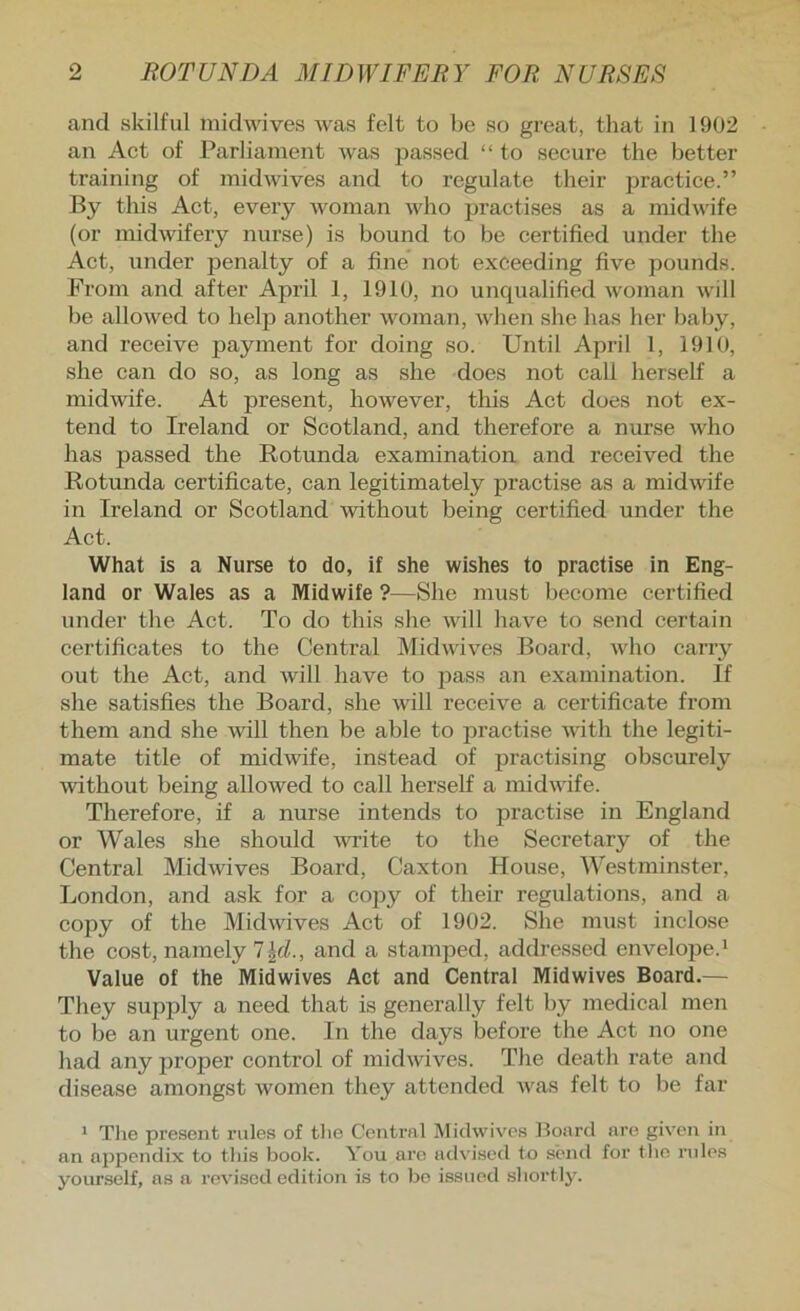 and skilful midwives was felt to be so great, that in 1902 an Act of Parliament was jaassed “ to secure the better training of midwives and to regulate their practice.” By this Act, every woman who practises as a midwife (or midwifery nurse) is bound to be certified under the Act, under jjenalty of a fine not exceeding five pounds. Fi’om and after April 1, 1910, no uncpialified woman will be allowed to help another woman, when she has her baby, and receive payment for doing so. Until April 1, 1910, she can do so, as long as she does not call herself a midwife. At present, however, this Act does not ex- tend to Ireland or Scotland, and therefore a nurse who has passed the Rotunda examination and received the Rotunda certificate, can legitimately practise as a midwife in Ireland or Scotland -without being certified under the Act. What is a Nurse to do, if she wishes to practise in Eng- land or Wales as a Midwife ?—She must become certified under the Act. To do this she will have to send certain certificates to the Central Midwives Board, who carry out the Act, and will have to pass an examination. If she satisfies the Board, she will receive a certificate from them and she will then be able to practise wuth the legiti- mate title of midwife, instead of practising obscurely ■without being allowed to call herself a midwife. Therefore, if a nurse intends to practise in England or Wales she should -\wite to the Secretary of the Central Midwives Board, Caxton House, Westminster, London, and ask for a cojjy of their regulations, and a copy of the Midwives Act of 1902. She must inclose the cost, namely 7 Jd., and a stamped, addressed envelope.* Value of the Midwives Act and Central Midwives Board.— They supply a need that is generally felt by medical men to be an urgent one. In the days before the Act no one had any proper control of midwives. The death rate and disease amongst women they attended was felt to be far * The present rules of the Central Miclwives Board are given in an njopendix to this book. You are advised to send for tlio rules yourself, as n rovi.scd edition is to bo issued shortly.