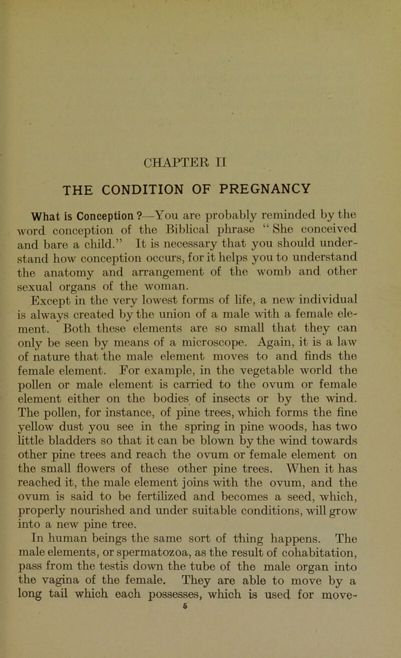 THE CONDITION OF PREGNANCY What is Conception ?—You are probably reminded by the word conception of the Biblical plirase “ She conceived and bare a child.” It is necessary that you should under- stand how conception occurs, for it helps you to understand the anatomy and arrangement of the womb and other sexual organs of the woman. Except in the very lowest forms of hfe, a new individual is always created by the union of a male with a female ele- ment. Both these elements are so small that they can only be seen by means of a microscope. Again, it is a law of nature that the male element moves to and finds the female element. For example, in the vegetable world the pollen or male element is carried to the ovum or female element either on the bodies of insects or by the wind. The poUen, for instance, of pine trees, which forms the fine yellow dust you see in the spring in pine woods, has two little bladders so that it can be blown by the wind towards other pine trees and reach the ovum or female element on the small fiowers of these other pine trees. When it has reached it, the male element joins with the ovum, and the ovum is said to be fertihzed and becomes a seed, which, properly nomdshed and under suitable conditions, wiU grow into a new pine tree. In human beings the same sort of tiring happens. The male elements, or spermatozoa, as the result of cohabitation, pass from the testis down the tube of the male organ into the vagina of the female. They are able to move by a long tail which each possesses, which is used for move- 6