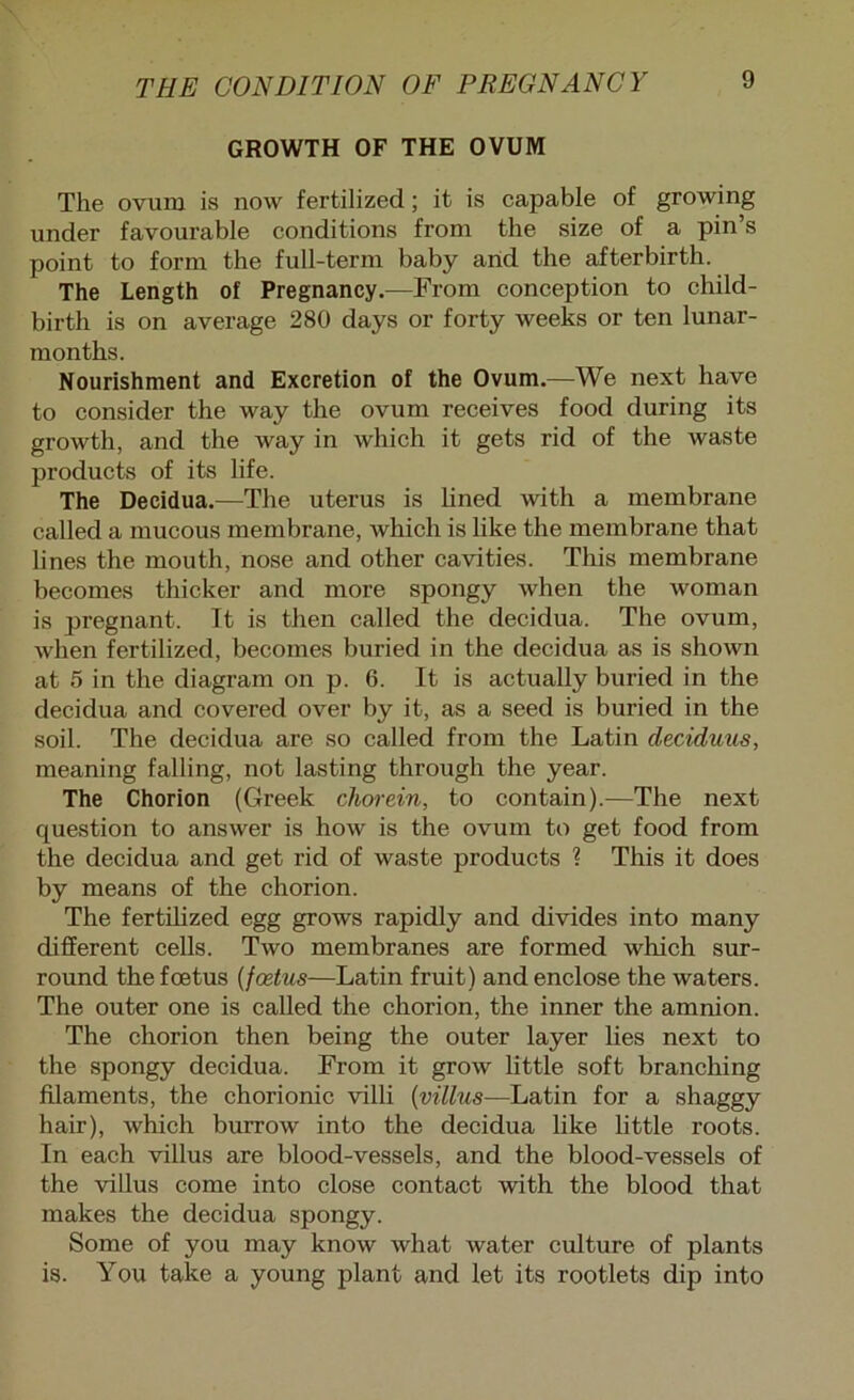 GROWTH OF THE OVUM The ovum is now fertilized; it is capable of growing under favourable conditions from the size of a pin’s point to form the full-term baby arid the afterbirth. The Length of Pregnancy.—From conception to child- birth is on average 280 days or forty weeks or ten lunar- months. Nourishment and Excretion of the Ovum.—We next have to consider the way the ovum receives food during its growth, and the way in which it gets rid of the waste products of its life. The Decidua.—The uterus is hned with a membrane called a mucous membrane, which is hke the membrane that lines the mouth, nose and other cavities. This membrane becomes thicker and more spongy when the woman is pregnant. It is then called the decidua. The ovum, when fertilized, becomes buried in the decidua as is shown at 5 in the diagram on p. 6. It is actually buried in the decidua and covered over by it, as a seed is buried in the soil. The decidua are so called from the Latin deciduus, meaning falling, not lasting through the year. The Chorion (Greek cliorein, to contain).—The next question to answer is how is the ovum to get food from the decidua and get rid of waste products 1 This it does by means of the chorion. The fertihzed egg grows rapidly and divides into many different cells. Two membranes are formed which sur- round the foetus {fcetus—Latin fruit) and enclose the waters. The outer one is called the chorion, the inner the amnion. The chorion then being the outer layer lies next to the spongy decidua. From it grow little soft branching filaments, the chorionic villi {villus—Latin for a shaggy hair), which burrow into the decidua like little roots. In each villus are blood-vessels, and the blood-vessels of the villus come into close contact with the blood that makes the decidua spongy. Some of you may know what water culture of plants is. You take a young plant and let its rootlets dip into